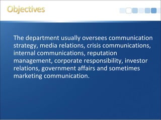 The department usually oversees communication
strategy, media relations, crisis communications,
internal communications, reputation
management, corporate responsibility, investor
relations, government affairs and sometimes
marketing communication.
 