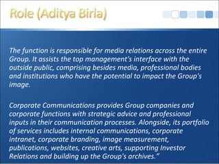 The function is responsible for media relations across the entire
Group. It assists the top management's interface with the
outside public, comprising besides media, professional bodies
and institutions who have the potential to impact the Group's
image.
Corporate Communications provides Group companies and
corporate functions with strategic advice and professional
inputs in their communication processes. Alongside, its portfolio
of services includes internal communications, corporate
intranet, corporate branding, image measurement,
publications, websites, creative arts, supporting Investor
Relations and building up the Group's archives.”
 