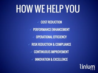 HOW WE HELP YOU
ü  COST REDUCTION
ü  PERFORMANCE ENHANCEMENT
ü  OPERATIONAL EFFICIENCY
ü  RISK REDUCTION & COMPLIANCE
ü  CONTINUOUS IMPROVEMENT
ü  INNOVATION & EXCELLENCE

 