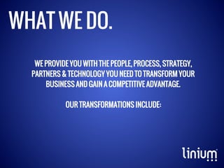 WHAT WE DO.
WE PROVIDE YOU WITH THE PEOPLE, PROCESS, STRATEGY,
PARTNERS & TECHNOLOGY YOU NEED TO TRANSFORM YOUR
BUSINESS AND GAIN A COMPETITIVE ADVANTAGE.
OUR TRANSFORMATIONS INCLUDE:

 