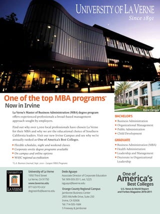 Since 1891




One of the top MBA programs                                                                 *


Now in Irvine
                                                                                                                       Irvine Campus
  La Verne’s Master of Business Administration (MBA) degree program
  oﬀers experienced professionals a broad-based management                                       BACHELOR’S
  approach sought by employers.                                                                   Business Administration
                                                                                                  Organizational Management
  Find out why over 5,000 local professionals have chosen La Verne
                                                                                                  Public Administration
  for their MBA and why we are the educational choice of Southern
                                                                                                  Child Development
  California leaders. Visit our new Irvine Campus and see why we’re
  annually ranked as One of America’s Best Colleges.                                             GRADUATE
    Flexible schedules, night and weekend classes                                                 Business Administration (MBA)
    Corporate onsite degree programs available                                                    Health Administration
    On campus and online options                                                                  Leadership and Management
    WASC regional accreditation                                                                   Doctorate in Organizational
                                                                                                  Leadership
  *L.A. Business Journal, Sept. 2010 - Largest MBA Programs


                  University of La Verne             Dede Aguayo
                                                                                                      One of
                                                                                                  America’s
                  1950 Third Street                  Associate Director of Corporate Education
                  La Verne, CA 91750                 Tel: 909-593-3511, ext. 5225
                  www.laverne.edu                    iaguayo@laverne.edu
                                                                                                          Best Colleges
                  877-GO-TO-ULV
                                                     Orange County Regional Campus                  U.S. News & World Report
                  degreeinfo@laverne.edu                                                          and Forbes Magazine 2010-2011
                                                     Jamboree Business Center
                                                     2855 Michelle Drive, Suite 250
                                                     Irvine, CA 92606
                                                     Tel: 714-505-1684
                                                     5 Freeway & Jamboree
 