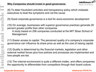 Corporate Governance intellisense ITSYS Pvt
Why Companies should invest in good governance
(8) To deter fraudulent activities and transparency policy which misleads
executives to treat the symptoms and not the cause
(9) Good corporate governance is a tool for socio-economic development
(10) On average, businesses with superior governance practices generate 20
percent greater profits than other companies
A study based on 256 companies conducted at the MIT Sloan School of
Management
(11) Easier access to capital. The perceived quality of a company's corporate
governance can influence its share price as well as the cost of raising capital.
(12) Quality is determined by the financial markets, legislation and other
external market forces plus how policies and processes are implemented and
how people are led.
(13) The internal environment is quite a different matter, and offers companies
the opportunity to differentiate from competitors through their board culture.
 