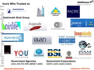 Corporate Governance intellisense ITSYS Pvt
SHANTIKRUPA
ESTATES PVT LTD
Icons Who Trusted us
Hashmukh Shah Group
Government Agencies
UGC-AICTE-INFLIBNET-AMC
Government Corporations
GSFC-GIIC-GAIC-GIDC
 