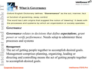 Corporate Governance intellisense ITSYS Pvt
What is Governance
Governance
Governance relates to decisions that define expectations, grant
power or verify performance. Needs setup to administer these
processes and systems
Management
The act of getting people together to accomplish desired goals.
Management comprises planning, organizing, leading or
directing and controlling means the act of getting people together
to accomplish desired goals.
 