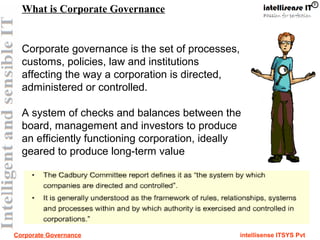 Corporate Governance intellisense ITSYS Pvt
Corporate governance is the set of processes,
customs, policies, law and institutions
affecting the way a corporation is directed,
administered or controlled.
A system of checks and balances between the
board, management and investors to produce
an efficiently functioning corporation, ideally
geared to produce long-term value
What is Corporate Governance
 