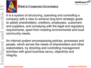 Corporate Governance intellisense ITSYS Pvt
It is a system of structuring, operating and controlling a
company with a view to achieve long term strategic goals
to satisfy shareholders, creditors, employees, customers
and suppliers, and complying with the legal and regulatory
requirements, apart from meeting environmental and local
community needs.
An internal system encompassing policies, processes and
people, which serves the needs of shareholders and other
stakeholders, by directing and controlling management
activities with good business savvy, objectivity and
integrity.
What is Corporate Governance
 