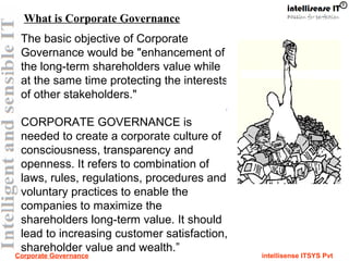 Corporate Governance intellisense ITSYS Pvt
The basic objective of Corporate
Governance would be "enhancement of
the long-term shareholders value while
at the same time protecting the interests
of other stakeholders."
CORPORATE GOVERNANCE is
needed to create a corporate culture of
consciousness, transparency and
openness. It refers to combination of
laws, rules, regulations, procedures and
voluntary practices to enable the
companies to maximize the
shareholders long-term value. It should
lead to increasing customer satisfaction,
shareholder value and wealth.”
What is Corporate Governance
 