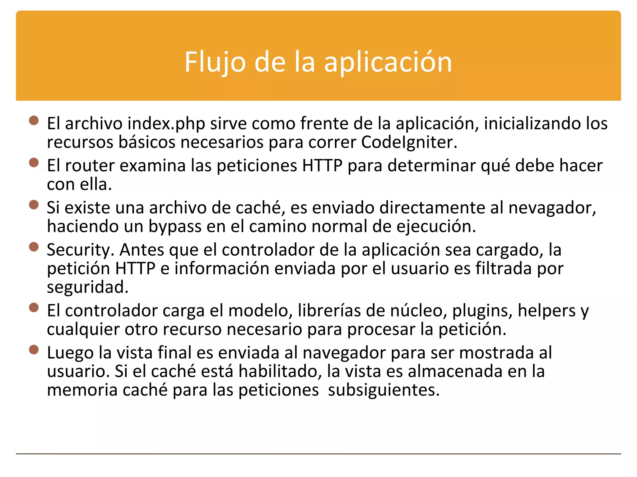 Flujo de la aplicación
 El archivo index.php sirve como frente de la aplicación, inicializando los
  recursos básicos necesarios para correr CodeIgniter.
 El router examina las peticiones HTTP para determinar qué debe hacer
  con ella.
 Si existe una archivo de caché, es enviado directamente al nevagador,
  haciendo un bypass en el camino normal de ejecución.
 Security. Antes que el controlador de la aplicación sea cargado, la
  petición HTTP e información enviada por el usuario es filtrada por
  seguridad.
 El controlador carga el modelo, librerías de núcleo, plugins, helpers y
  cualquier otro recurso necesario para procesar la petición.
 Luego la vista final es enviada al navegador para ser mostrada al
  usuario. Si el caché está habilitado, la vista es almacenada en la
  memoria caché para las peticiones subsiguientes.
 