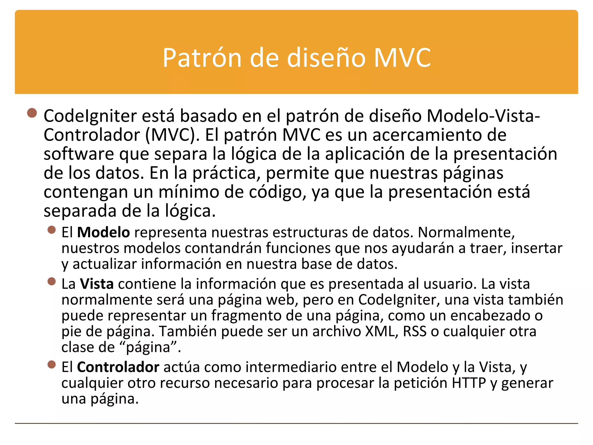 Patrón de diseño MVC
 CodeIgniter está basado en el patrón de diseño Modelo-Vista-
  Controlador (MVC). El patrón MVC es un acercamiento de
  software que separa la lógica de la aplicación de la presentación
  de los datos. En la práctica, permite que nuestras páginas
  contengan un mínimo de código, ya que la presentación está
  separada de la lógica.
   El Modelo representa nuestras estructuras de datos. Normalmente,
    nuestros modelos contandrán funciones que nos ayudarán a traer, insertar
    y actualizar información en nuestra base de datos.
   La Vista contiene la información que es presentada al usuario. La vista
    normalmente será una página web, pero en CodeIgniter, una vista también
    puede representar un fragmento de una página, como un encabezado o
    pie de página. También puede ser un archivo XML, RSS o cualquier otra
    clase de “página”.
   El Controlador actúa como intermediario entre el Modelo y la Vista, y
    cualquier otro recurso necesario para procesar la petición HTTP y generar
    una página.
 