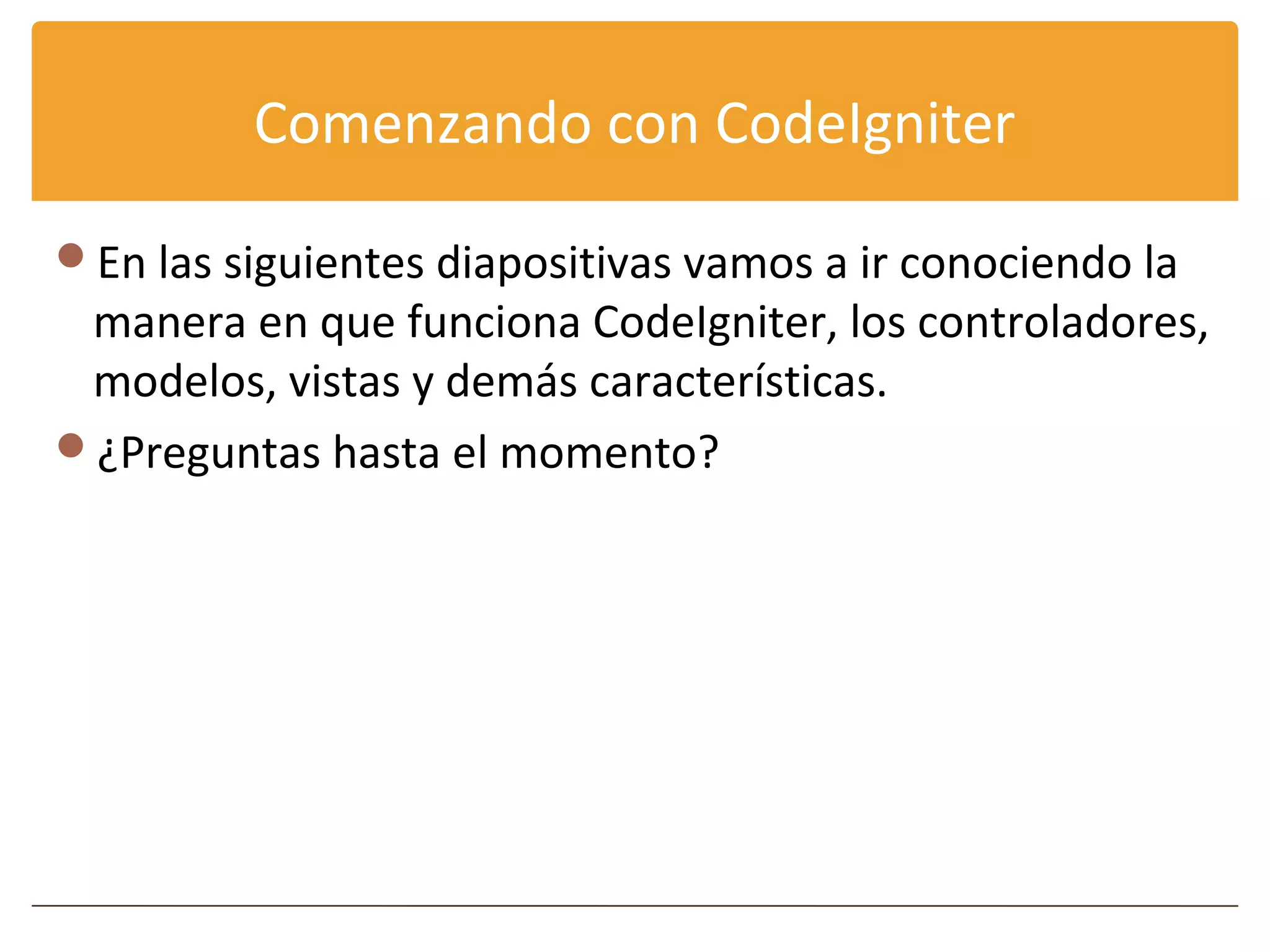 Comenzando con CodeIgniter

En las siguientes diapositivas vamos a ir conociendo la
 manera en que funciona CodeIgniter, los controladores,
 modelos, vistas y demás características.
¿Preguntas hasta el momento?
 