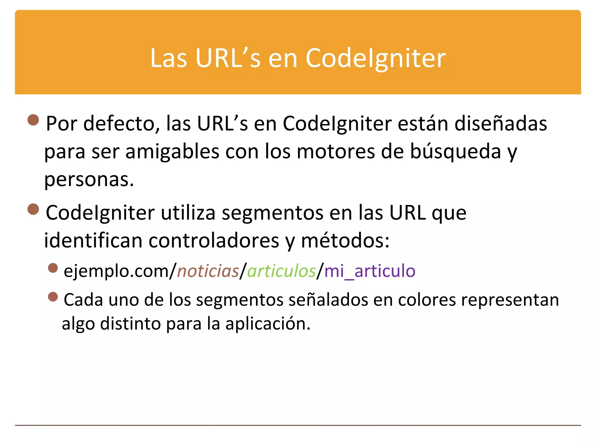Las URL’s en CodeIgniter

Por defecto, las URL’s en CodeIgniter están diseñadas
 para ser amigables con los motores de búsqueda y
 personas.
CodeIgniter utiliza segmentos en las URL que
 identifican controladores y métodos:
  ejemplo.com/noticias/articulos/mi_articulo
  Cada uno de los segmentos señalados en colores representan
   algo distinto para la aplicación.
 