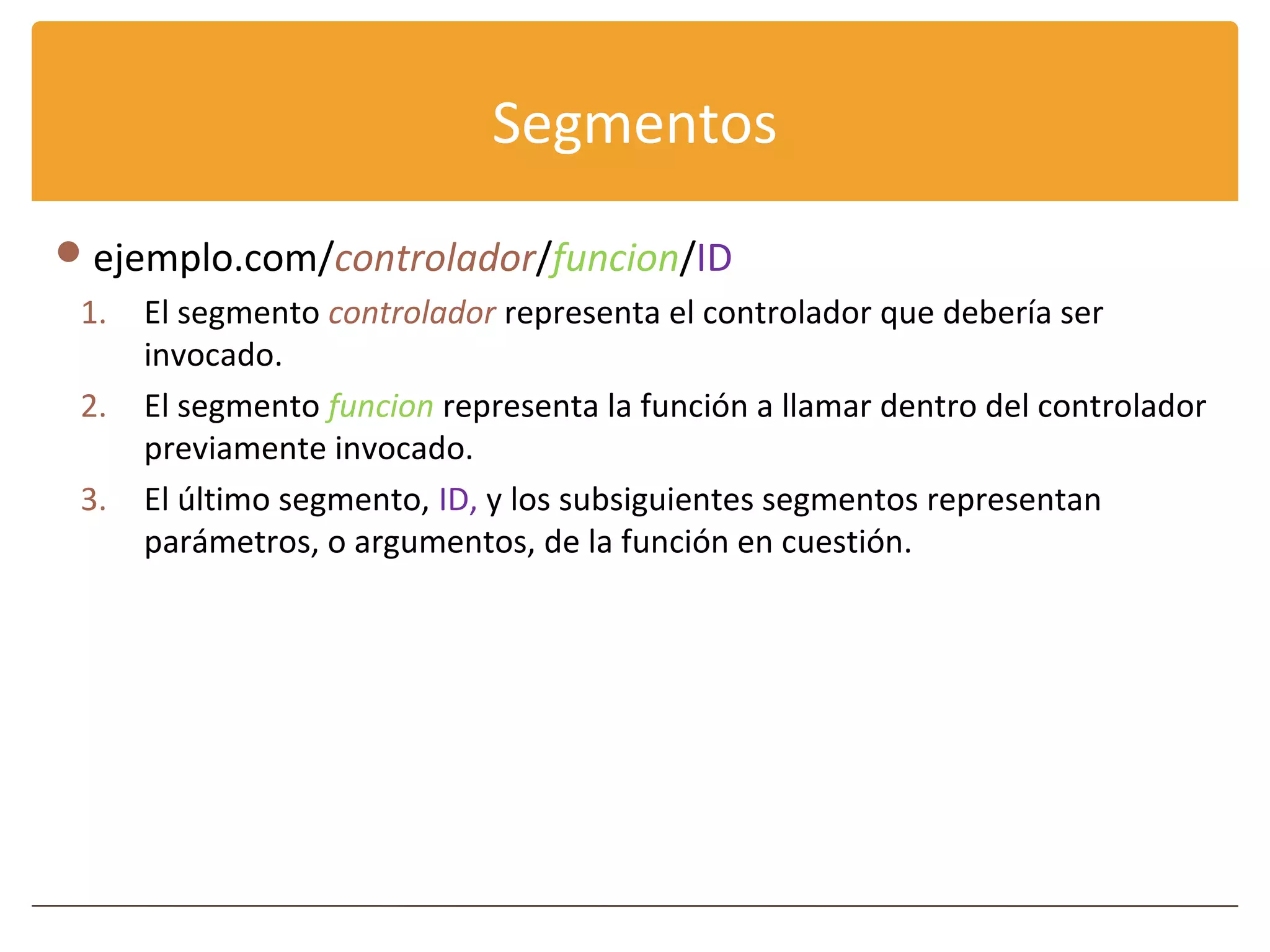 Segmentos
 ejemplo.com/controlador/funcion/ID
 1.   El segmento controlador representa el controlador que debería ser
      invocado.
 2.   El segmento funcion representa la función a llamar dentro del controlador
      previamente invocado.
 3.   El último segmento, ID, y los subsiguientes segmentos representan
      parámetros, o argumentos, de la función en cuestión.
 