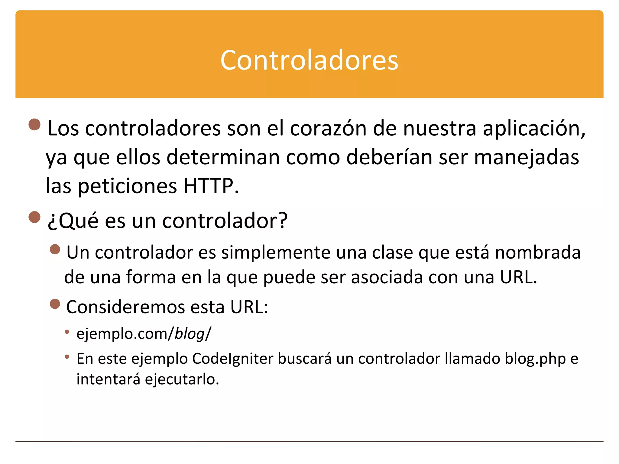 Controladores

Los controladores son el corazón de nuestra aplicación,
 ya que ellos determinan como deberían ser manejadas
 las peticiones HTTP.
¿Qué es un controlador?
  Un controlador es simplemente una clase que está nombrada
   de una forma en la que puede ser asociada con una URL.
  Consideremos esta URL:
   • ejemplo.com/blog/
   • En este ejemplo CodeIgniter buscará un controlador llamado blog.php e
     intentará ejecutarlo.
 