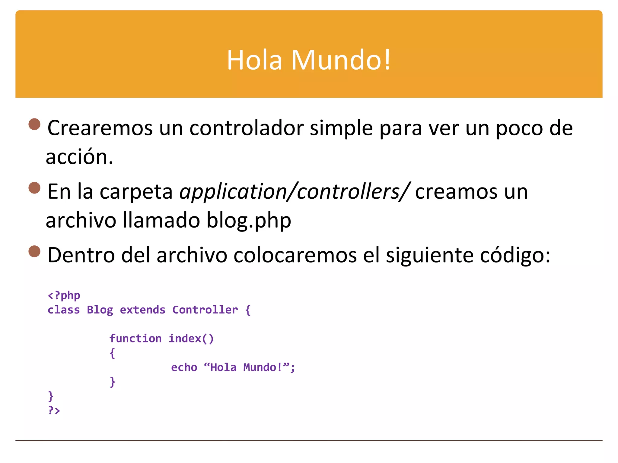 Hola Mundo!

Crearemos un controlador simple para ver un poco de
 acción.
En la carpeta application/controllers/ creamos un
 archivo llamado blog.php
Dentro del archivo colocaremos el siguiente código:
  <?php
  class Blog extends Controller {

           function index()
           {
                    echo “Hola Mundo!”;
           }
  }
  ?>
 