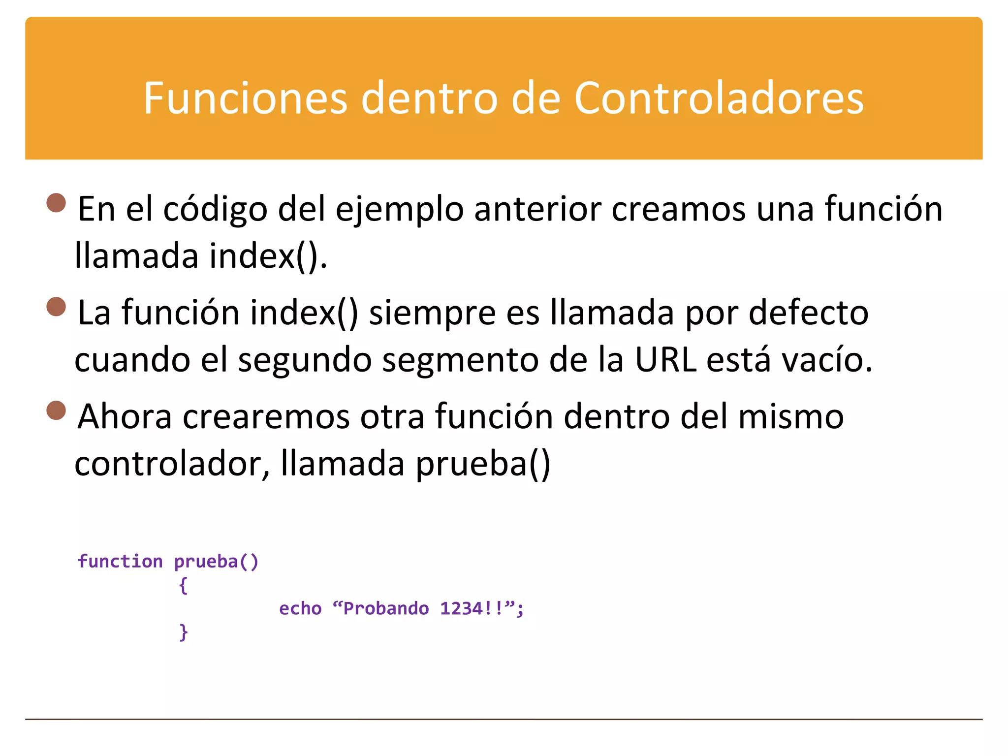 Funciones dentro de Controladores

En el código del ejemplo anterior creamos una función
 llamada index().
La función index() siempre es llamada por defecto
 cuando el segundo segmento de la URL está vacío.
Ahora crearemos otra función dentro del mismo
 controlador, llamada prueba()

  function prueba()
           {
                      echo “Probando 1234!!”;
           }
 