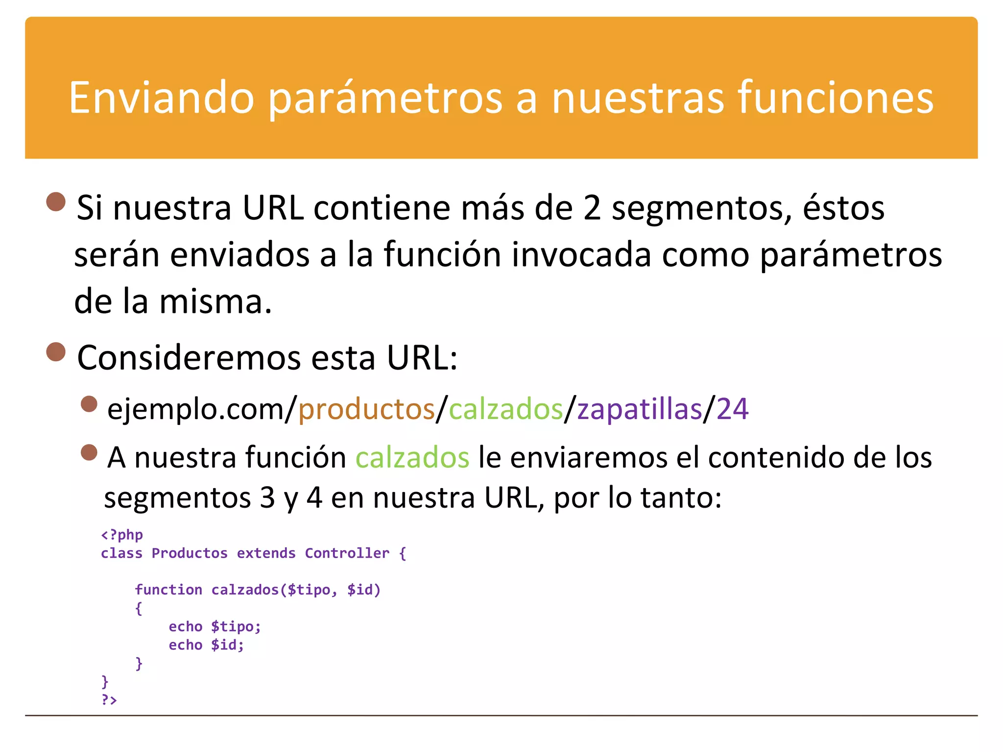 Enviando parámetros a nuestras funciones

Si nuestra URL contiene más de 2 segmentos, éstos
 serán enviados a la función invocada como parámetros
 de la misma.
Consideremos esta URL:
  ejemplo.com/productos/calzados/zapatillas/24
  A nuestra función calzados le enviaremos el contenido de los
   segmentos 3 y 4 en nuestra URL, por lo tanto:
   <?php
   class Productos extends Controller {

        function calzados($tipo, $id)
        {
            echo $tipo;
            echo $id;
        }
   }
   ?>
 