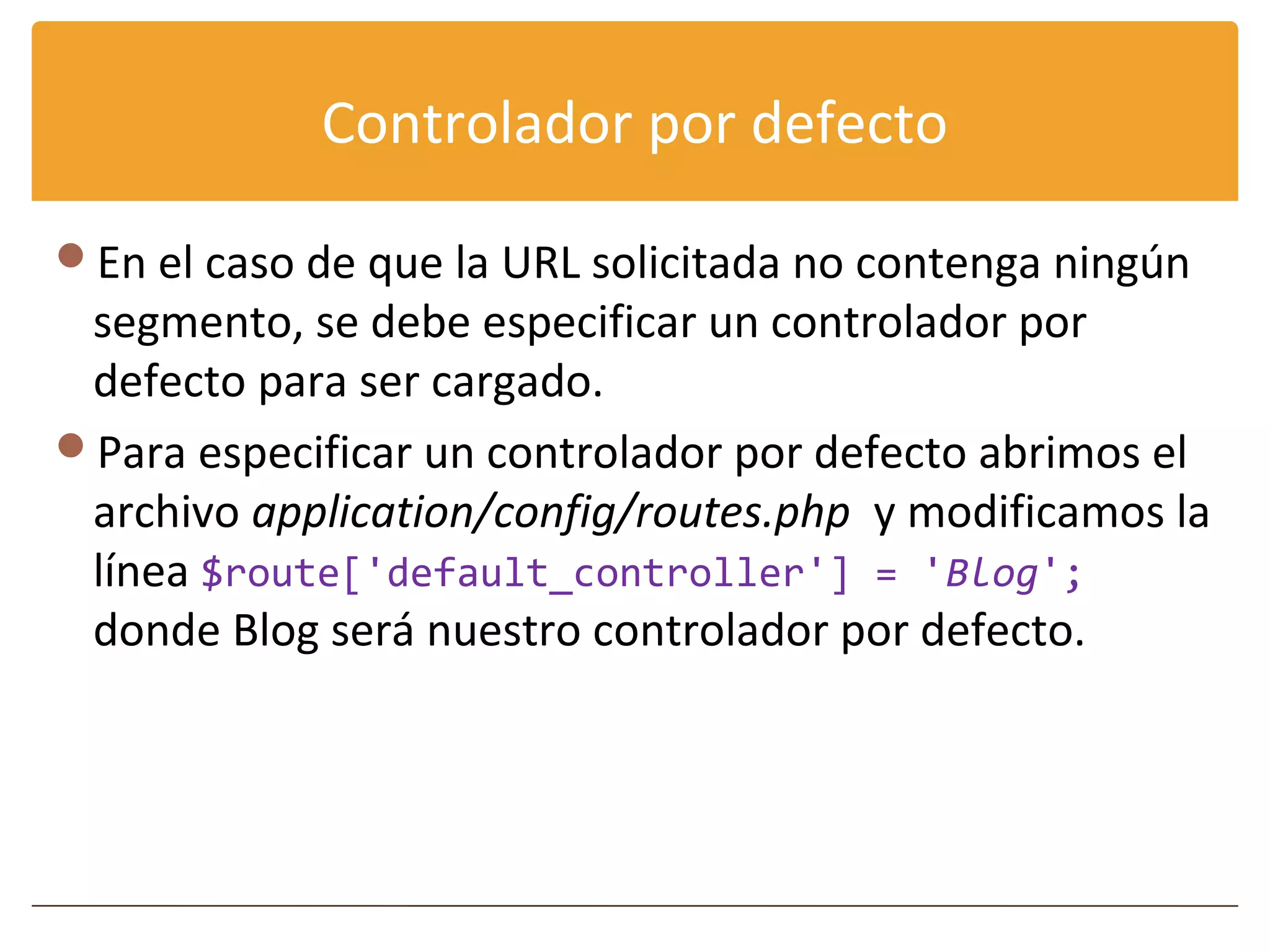 Controlador por defecto

En el caso de que la URL solicitada no contenga ningún
 segmento, se debe especificar un controlador por
 defecto para ser cargado.
Para especificar un controlador por defecto abrimos el
 archivo application/config/routes.php y modificamos la
 línea $route['default_controller'] = 'Blog';
 donde Blog será nuestro controlador por defecto.
 