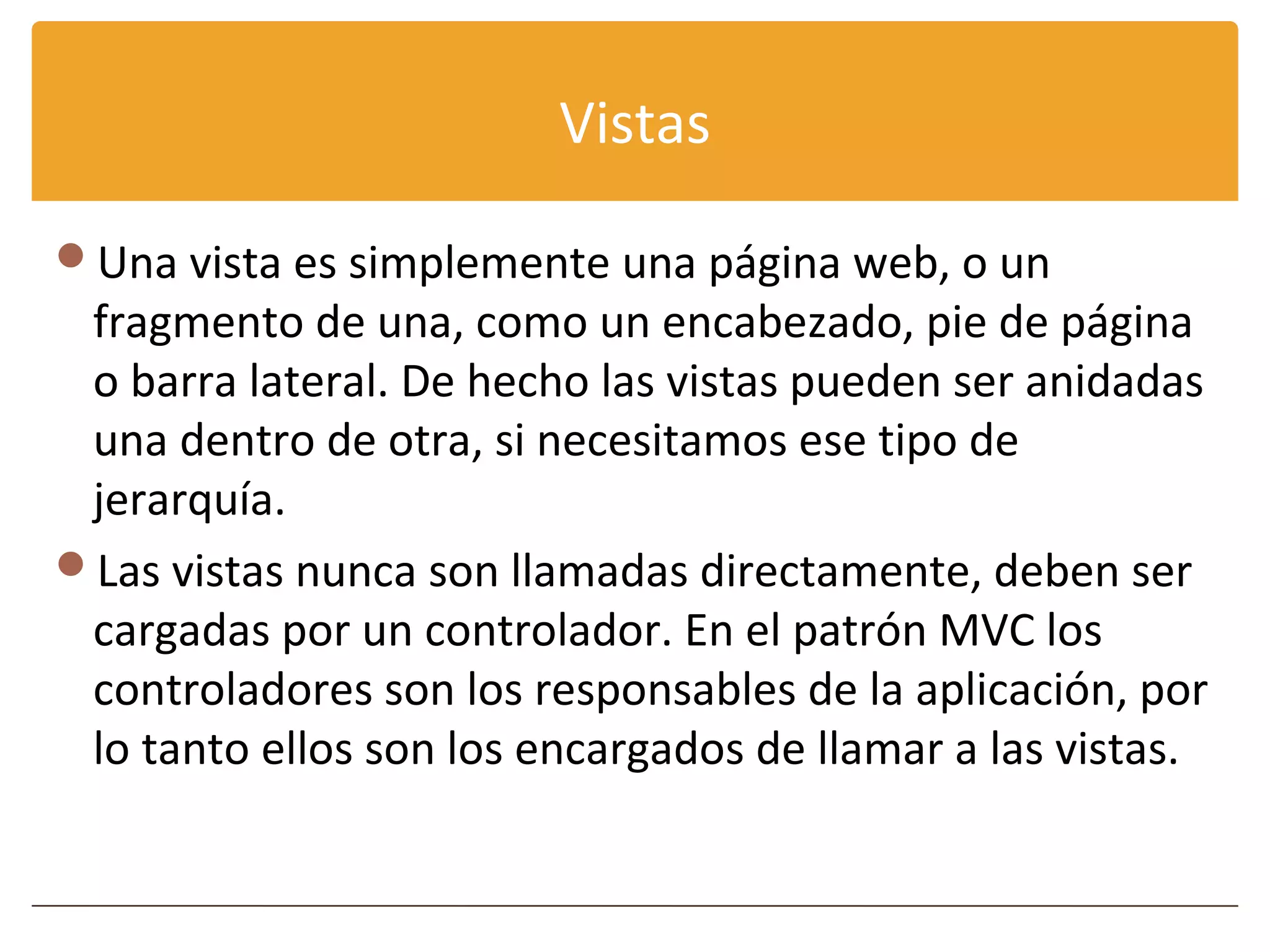 Vistas

Una vista es simplemente una página web, o un
 fragmento de una, como un encabezado, pie de página
 o barra lateral. De hecho las vistas pueden ser anidadas
 una dentro de otra, si necesitamos ese tipo de
 jerarquía.
Las vistas nunca son llamadas directamente, deben ser
 cargadas por un controlador. En el patrón MVC los
 controladores son los responsables de la aplicación, por
 lo tanto ellos son los encargados de llamar a las vistas.
 
