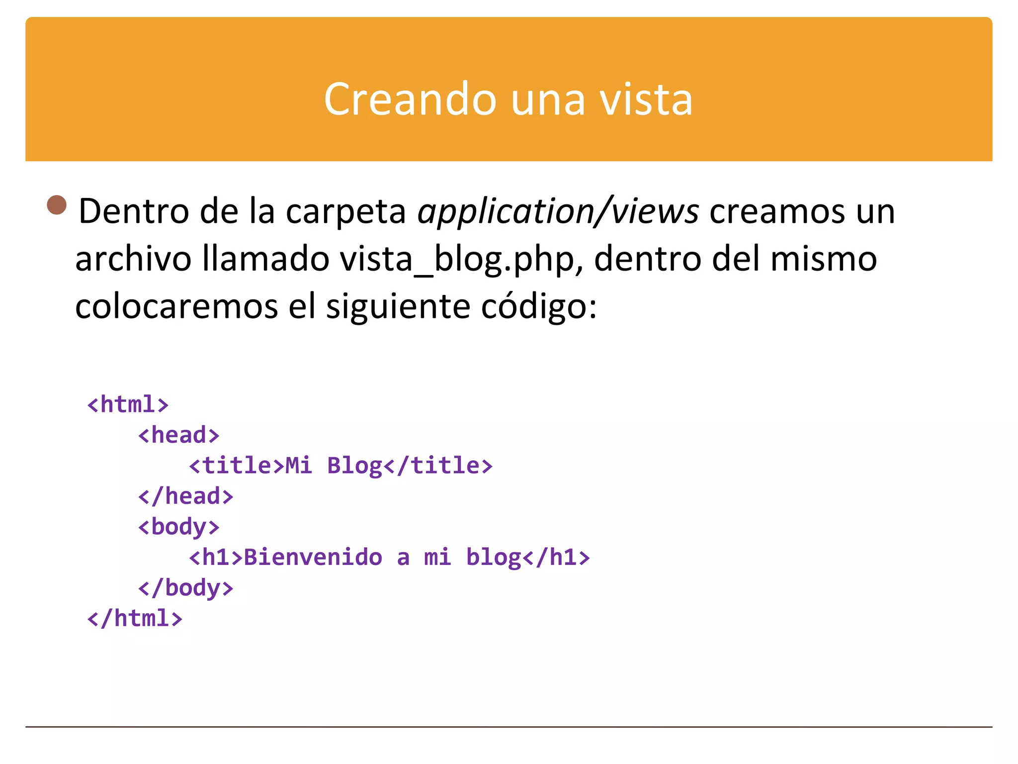 Creando una vista

Dentro de la carpeta application/views creamos un
 archivo llamado vista_blog.php, dentro del mismo
 colocaremos el siguiente código:

  <html>
      <head>
          <title>Mi Blog</title>
      </head>
      <body>
          <h1>Bienvenido a mi blog</h1>
      </body>
  </html>
 