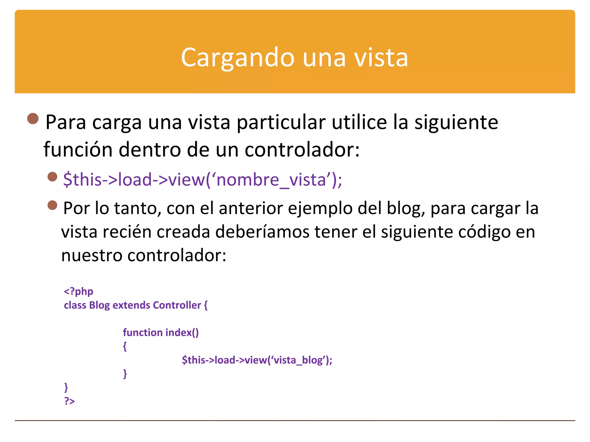 Cargando una vista

Para carga una vista particular utilice la siguiente
 función dentro de un controlador:
  $this->load->view(‘nombre_vista’);
  Por lo tanto, con el anterior ejemplo del blog, para cargar la
   vista recién creada deberíamos tener el siguiente código en
   nuestro controlador:
    <?php
    class Blog extends Controller {

                function index()
                {
                            $this->load->view(‘vista_blog’);
                }
    }
    ?>
 