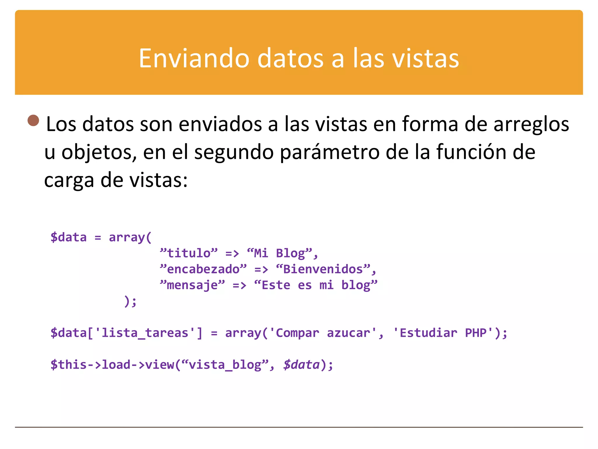Enviando datos a las vistas

Los datos son enviados a las vistas en forma de arreglos
 u objetos, en el segundo parámetro de la función de
 carga de vistas:

  $data = array(
                   ”titulo” => “Mi Blog”,
                   ”encabezado” => “Bienvenidos”,
                   ”mensaje” => “Este es mi blog”
           );

  $data['lista_tareas'] = array('Compar azucar', 'Estudiar PHP');

  $this->load->view(“vista_blog”, $data);
 