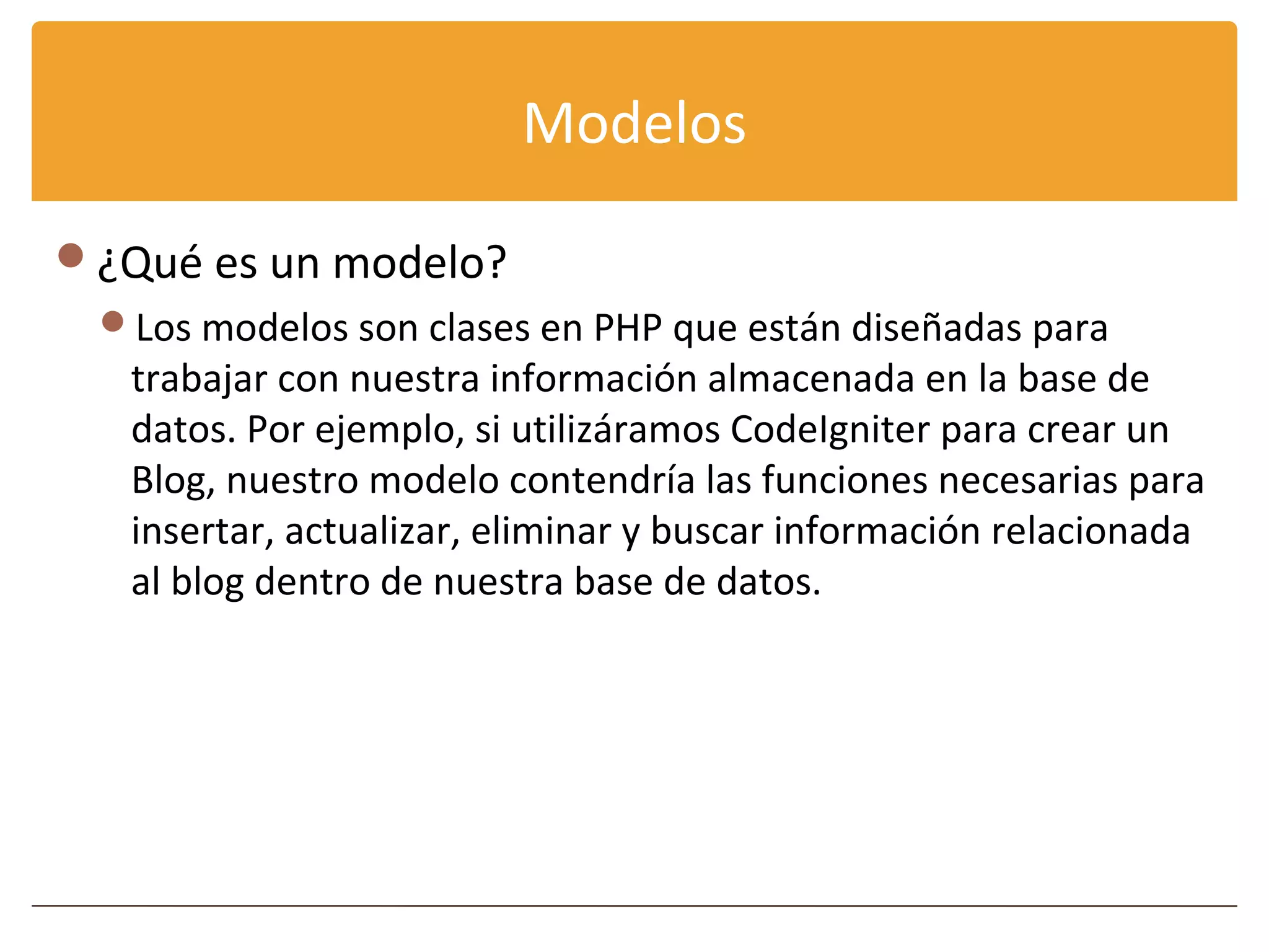 Modelos

¿Qué es un modelo?
 Los modelos son clases en PHP que están diseñadas para
   trabajar con nuestra información almacenada en la base de
   datos. Por ejemplo, si utilizáramos CodeIgniter para crear un
   Blog, nuestro modelo contendría las funciones necesarias para
   insertar, actualizar, eliminar y buscar información relacionada
   al blog dentro de nuestra base de datos.
 