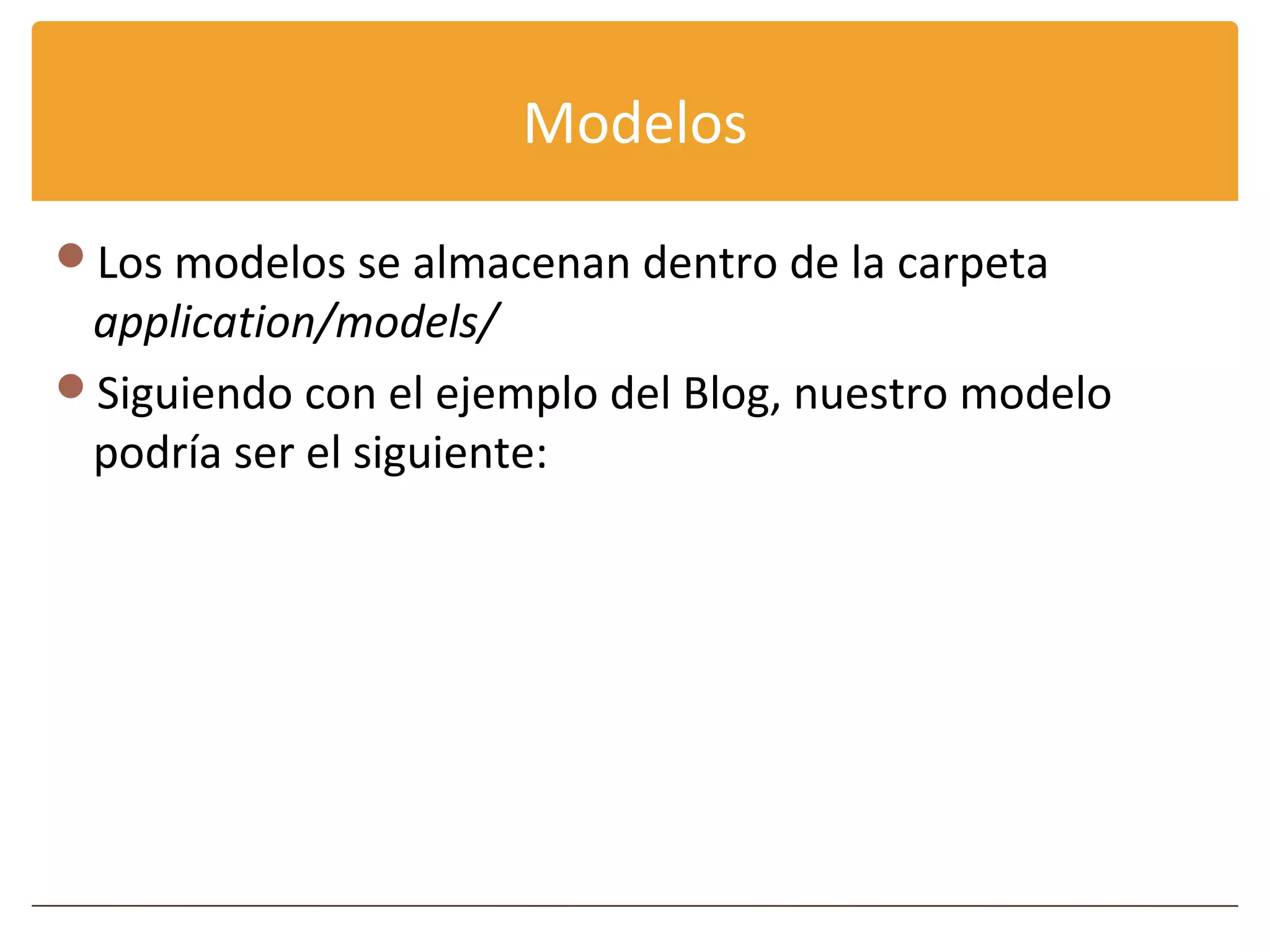 Modelos

Los modelos se almacenan dentro de la carpeta
 application/models/
Siguiendo con el ejemplo del Blog, nuestro modelo
 podría ser el siguiente:
 