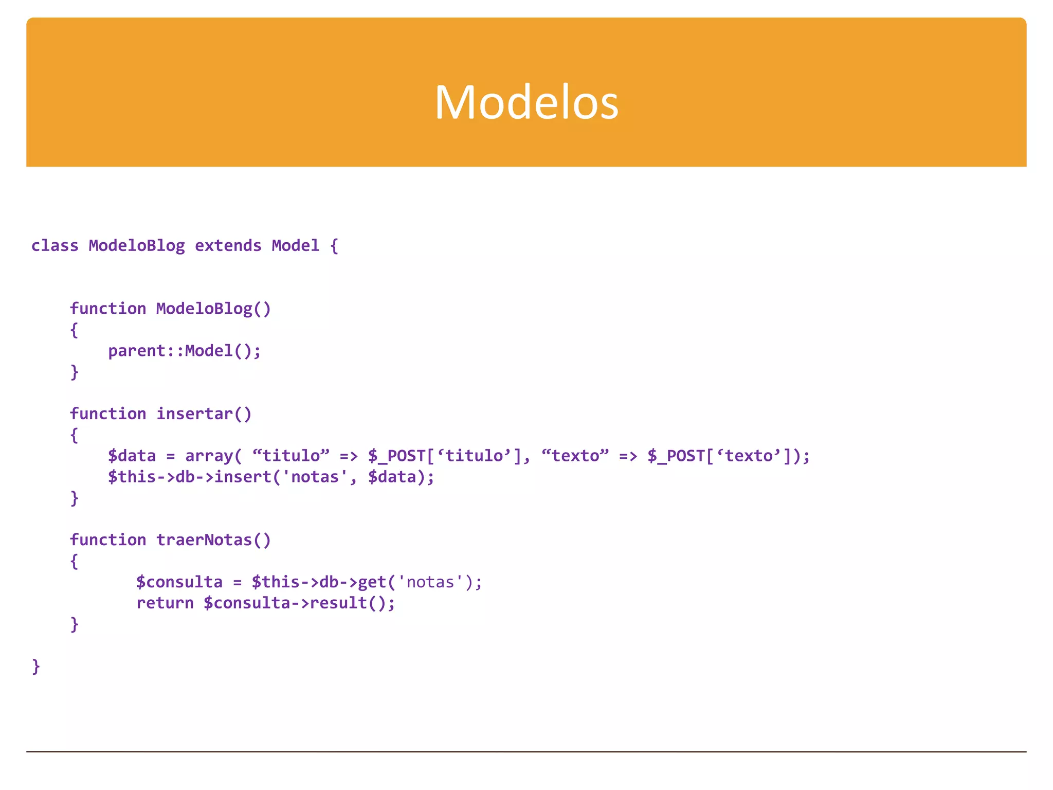 Modelos

class ModeloBlog extends Model {


    function ModeloBlog()
    {
        parent::Model();
    }

    function insertar()
    {
        $data = array( “titulo” => $_POST[‘titulo’], “texto” => $_POST[‘texto’]);
        $this->db->insert('notas', $data);
    }

    function traerNotas()
    {
           $consulta = $this->db->get('notas');
           return $consulta->result();
    }

}
 