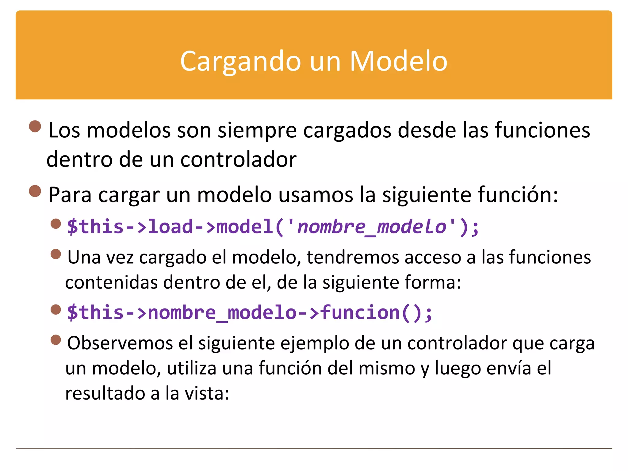 Cargando un Modelo

Los modelos son siempre cargados desde las funciones
 dentro de un controlador
Para cargar un modelo usamos la siguiente función:
  $this->load->model('nombre_modelo');
  Una vez cargado el modelo, tendremos acceso a las funciones
   contenidas dentro de el, de la siguiente forma:
  $this->nombre_modelo->funcion();
  Observemos el siguiente ejemplo de un controlador que carga
   un modelo, utiliza una función del mismo y luego envía el
   resultado a la vista:
 
