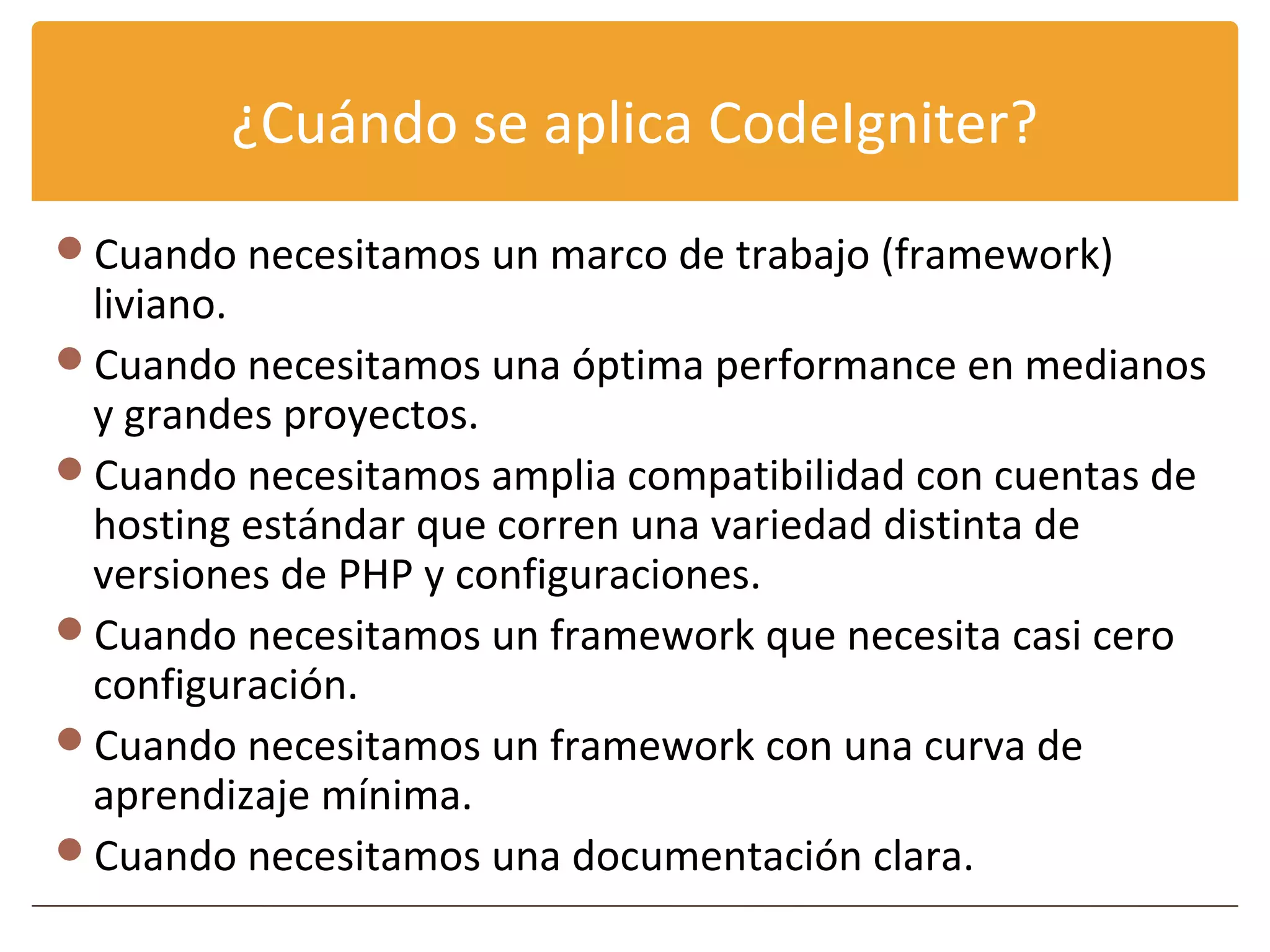 ¿Cuándo se aplica CodeIgniter?
Cuando necesitamos un marco de trabajo (framework)
 liviano.
Cuando necesitamos una óptima performance en medianos
 y grandes proyectos.
Cuando necesitamos amplia compatibilidad con cuentas de
 hosting estándar que corren una variedad distinta de
 versiones de PHP y configuraciones.
Cuando necesitamos un framework que necesita casi cero
 configuración.
Cuando necesitamos un framework con una curva de
 aprendizaje mínima.
Cuando necesitamos una documentación clara.
 