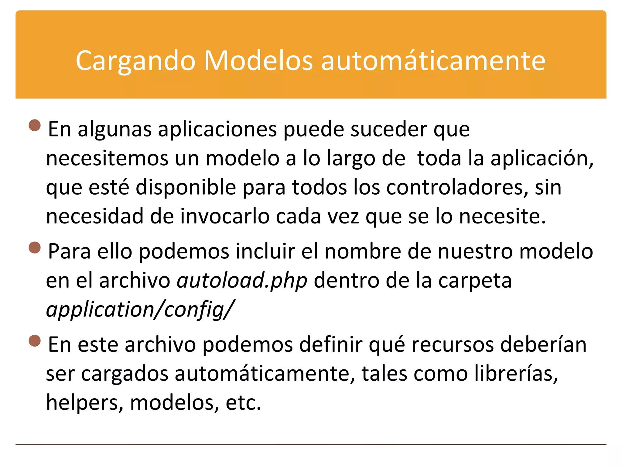 Cargando Modelos automáticamente

En algunas aplicaciones puede suceder que
 necesitemos un modelo a lo largo de toda la aplicación,
 que esté disponible para todos los controladores, sin
 necesidad de invocarlo cada vez que se lo necesite.
Para ello podemos incluir el nombre de nuestro modelo
 en el archivo autoload.php dentro de la carpeta
 application/config/
En este archivo podemos definir qué recursos deberían
 ser cargados automáticamente, tales como librerías,
 helpers, modelos, etc.
 