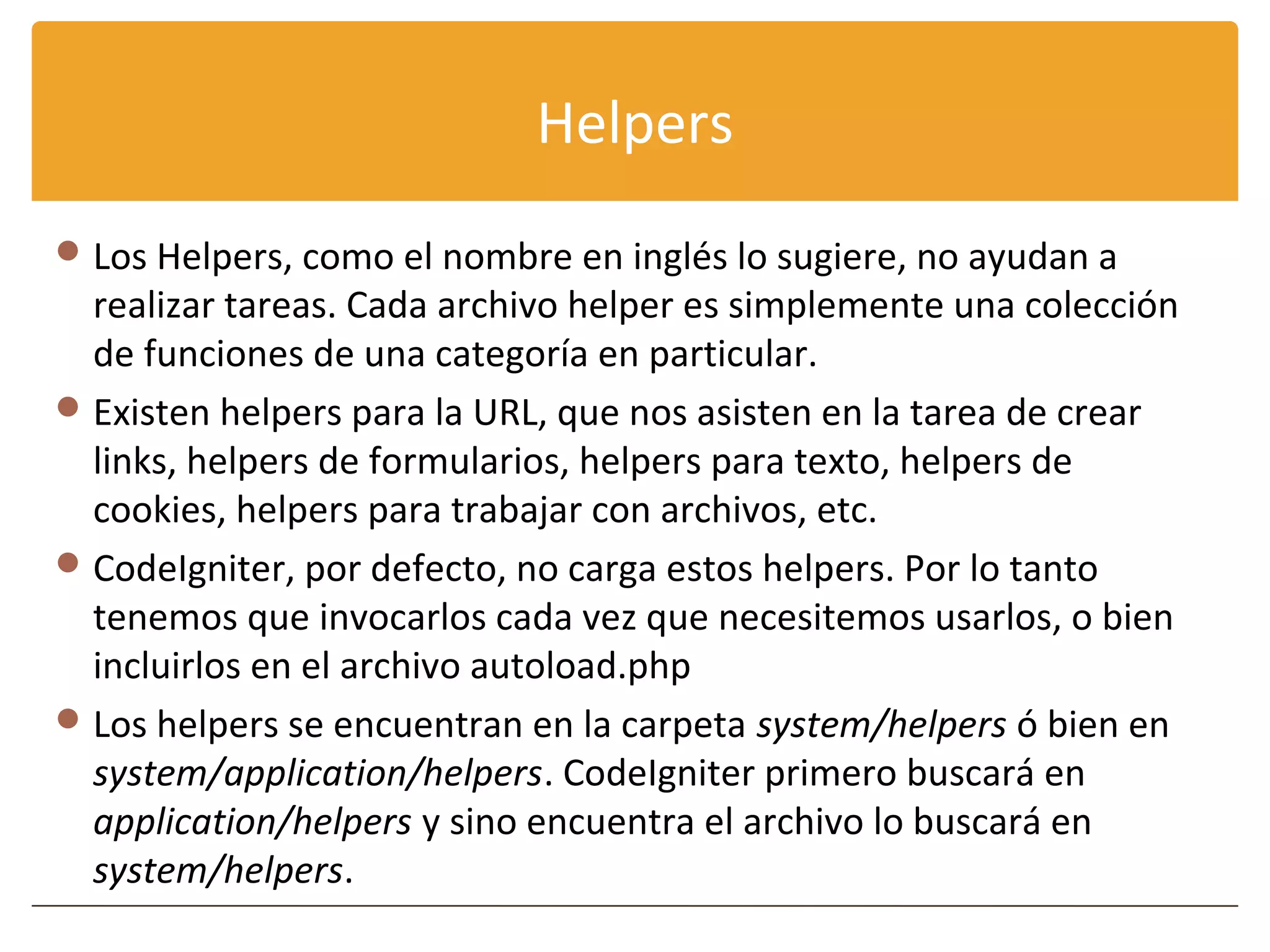Helpers
 Los Helpers, como el nombre en inglés lo sugiere, no ayudan a
  realizar tareas. Cada archivo helper es simplemente una colección
  de funciones de una categoría en particular.
 Existen helpers para la URL, que nos asisten en la tarea de crear
  links, helpers de formularios, helpers para texto, helpers de
  cookies, helpers para trabajar con archivos, etc.
 CodeIgniter, por defecto, no carga estos helpers. Por lo tanto
  tenemos que invocarlos cada vez que necesitemos usarlos, o bien
  incluirlos en el archivo autoload.php
 Los helpers se encuentran en la carpeta system/helpers ó bien en
  system/application/helpers. CodeIgniter primero buscará en
  application/helpers y sino encuentra el archivo lo buscará en
  system/helpers.
 