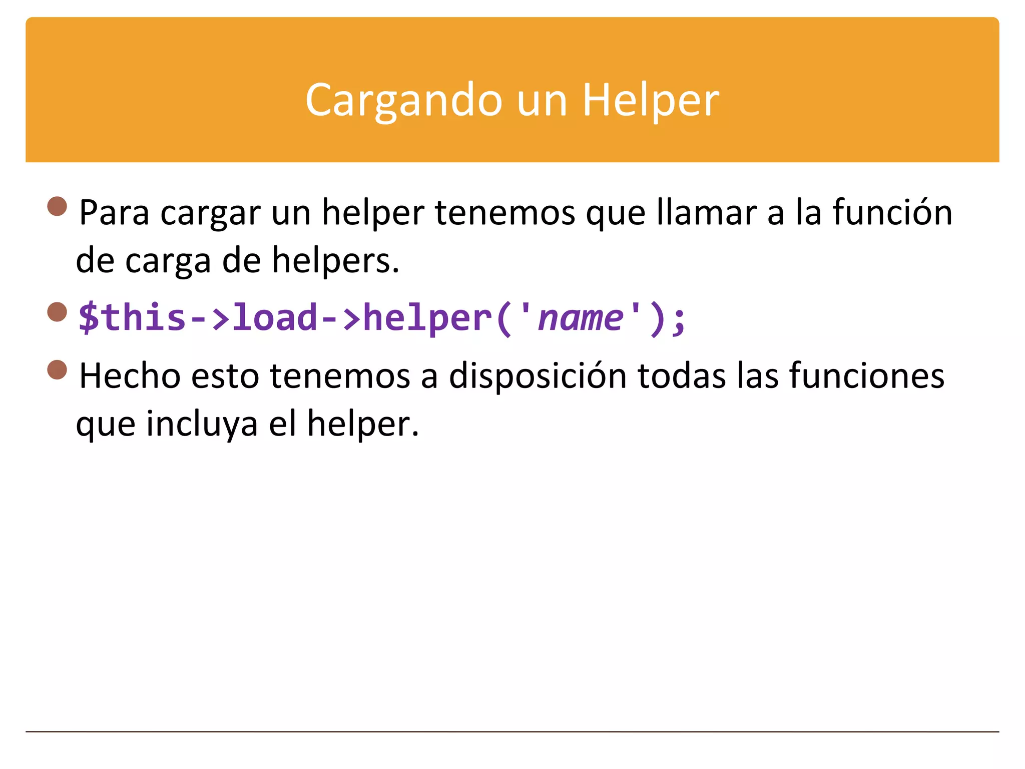 Cargando un Helper

Para cargar un helper tenemos que llamar a la función
 de carga de helpers.
$this->load->helper('name');
Hecho esto tenemos a disposición todas las funciones
 que incluya el helper.
 