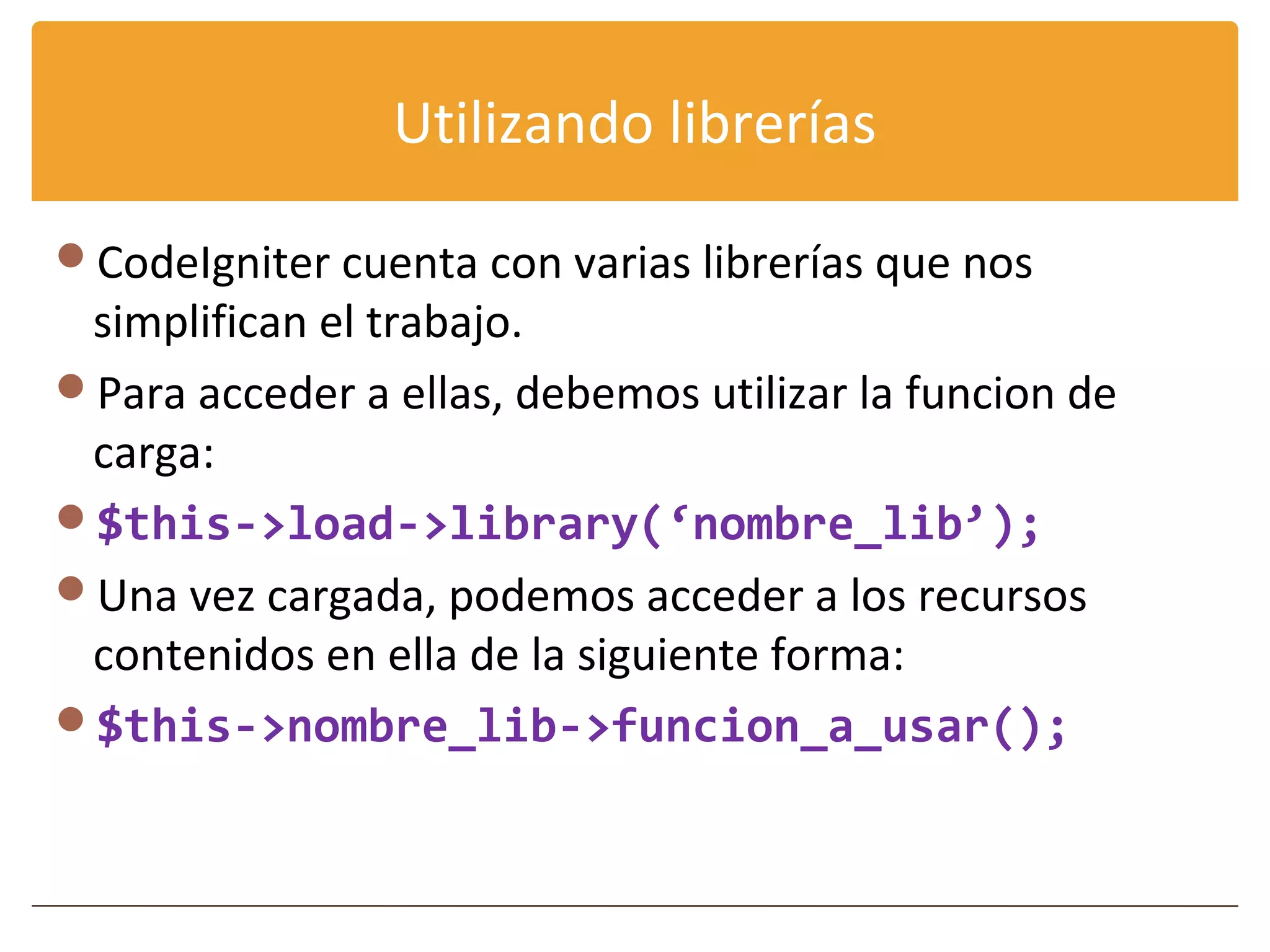 Utilizando librerías

CodeIgniter cuenta con varias librerías que nos
 simplifican el trabajo.
Para acceder a ellas, debemos utilizar la funcion de
 carga:
$this->load->library(‘nombre_lib’);
Una vez cargada, podemos acceder a los recursos
 contenidos en ella de la siguiente forma:
$this->nombre_lib->funcion_a_usar();
 