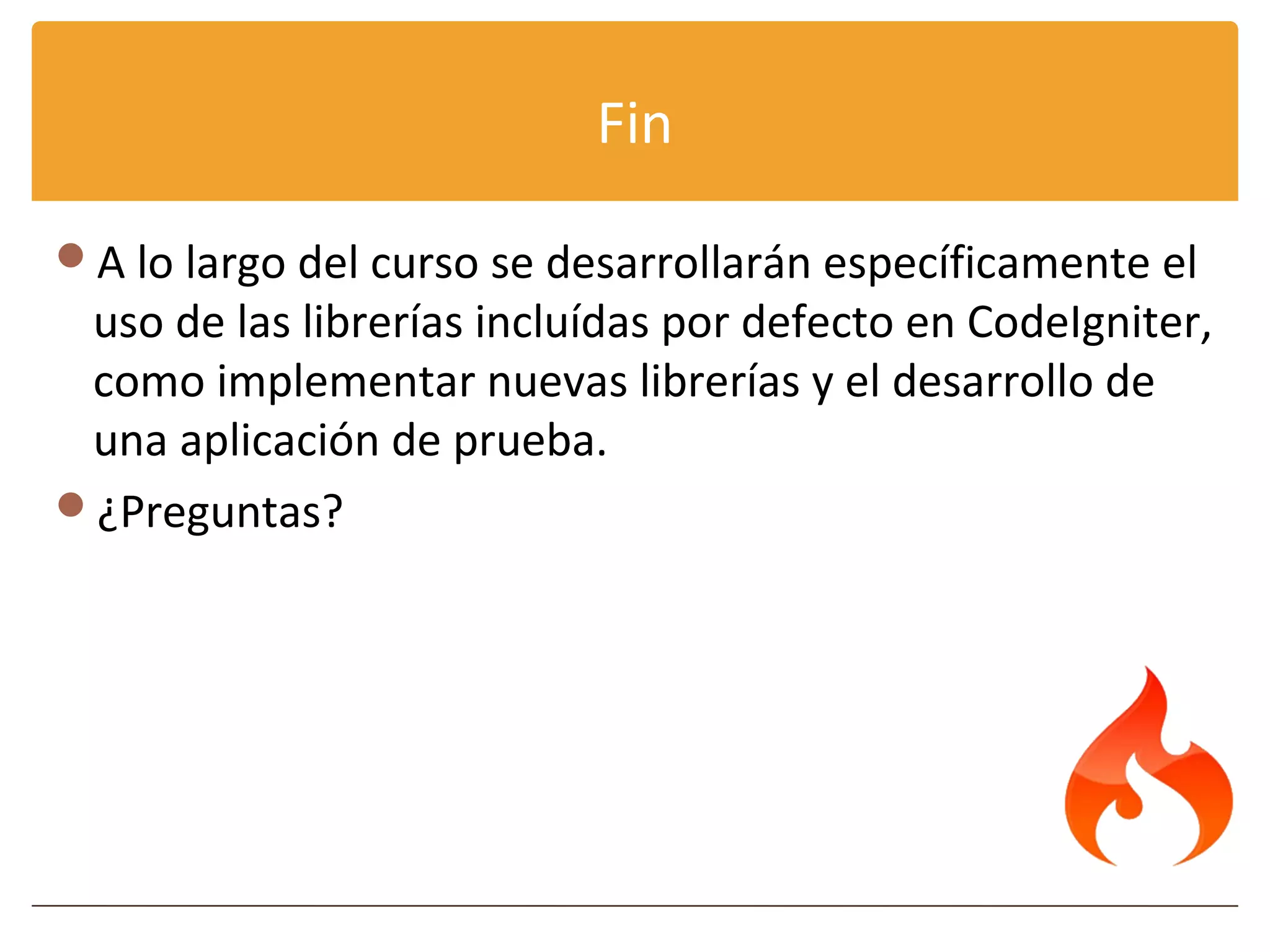 Fin

A lo largo del curso se desarrollarán específicamente el
 uso de las librerías incluídas por defecto en CodeIgniter,
 como implementar nuevas librerías y el desarrollo de
 una aplicación de prueba.
¿Preguntas?
 