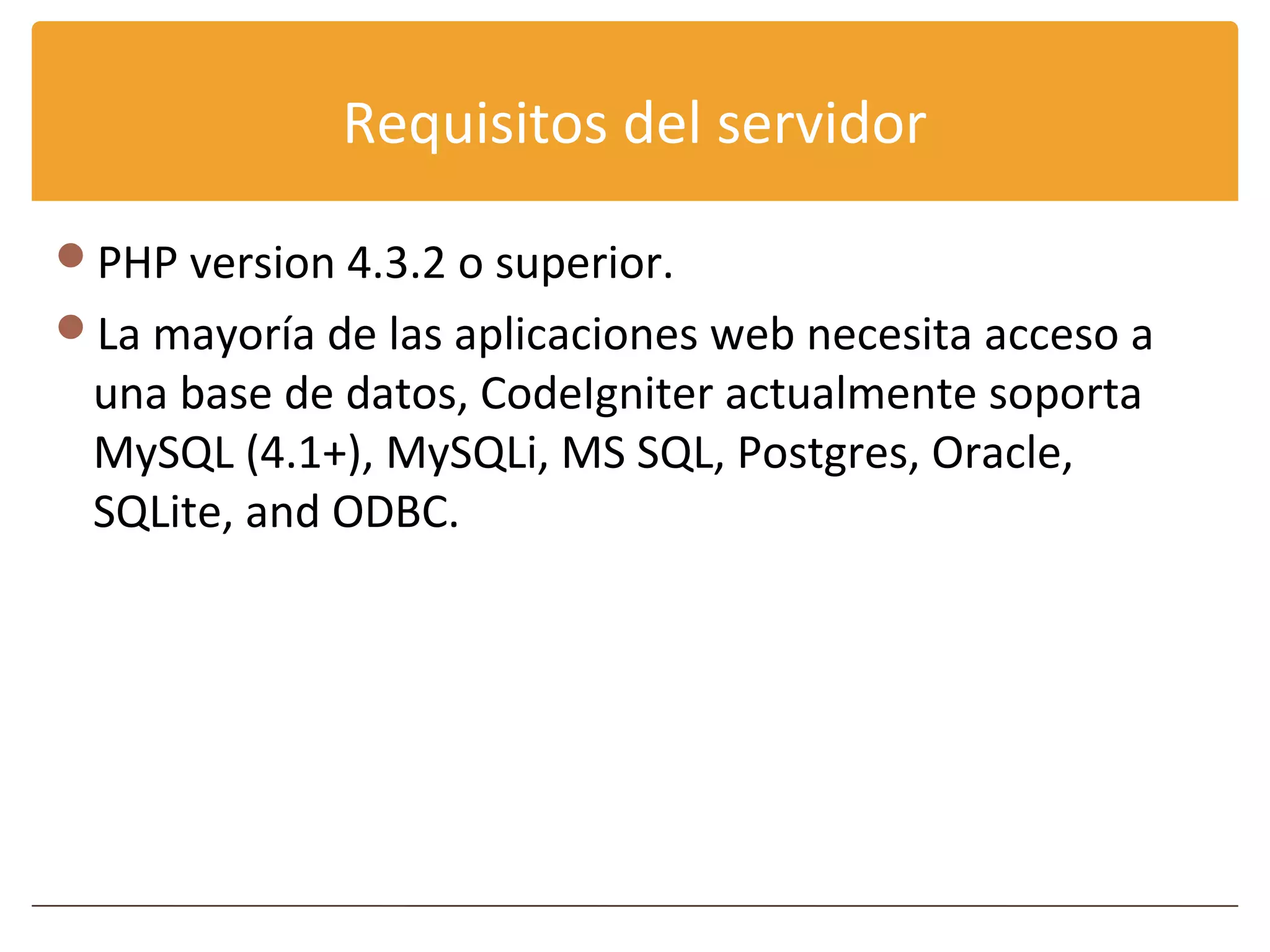 Requisitos del servidor

PHP version 4.3.2 o superior.
La mayoría de las aplicaciones web necesita acceso a
 una base de datos, CodeIgniter actualmente soporta
 MySQL (4.1+), MySQLi, MS SQL, Postgres, Oracle,
 SQLite, and ODBC.
 