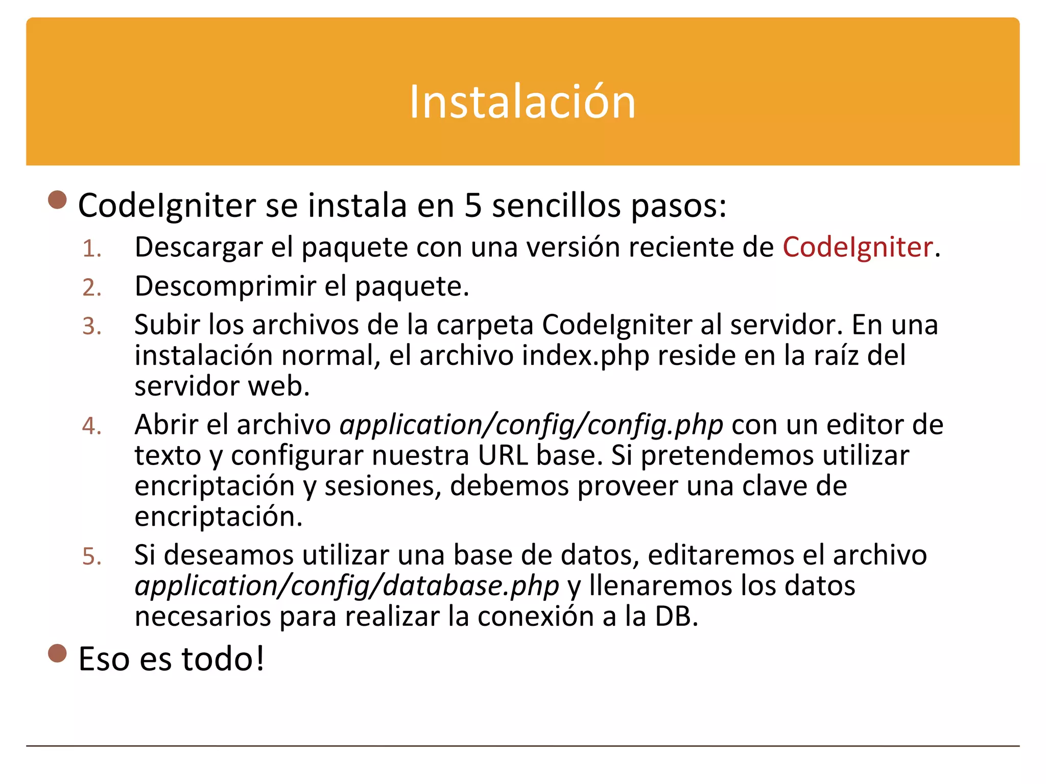 Instalación
CodeIgniter se instala en 5 sencillos pasos:
 1. Descargar el paquete con una versión reciente de CodeIgniter.
 2. Descomprimir el paquete.
 3. Subir los archivos de la carpeta CodeIgniter al servidor. En una
    instalación normal, el archivo index.php reside en la raíz del
    servidor web.
 4. Abrir el archivo application/config/config.php con un editor de
    texto y configurar nuestra URL base. Si pretendemos utilizar
    encriptación y sesiones, debemos proveer una clave de
    encriptación.
 5. Si deseamos utilizar una base de datos, editaremos el archivo
    application/config/database.php y llenaremos los datos
    necesarios para realizar la conexión a la DB.
Eso es todo!
 