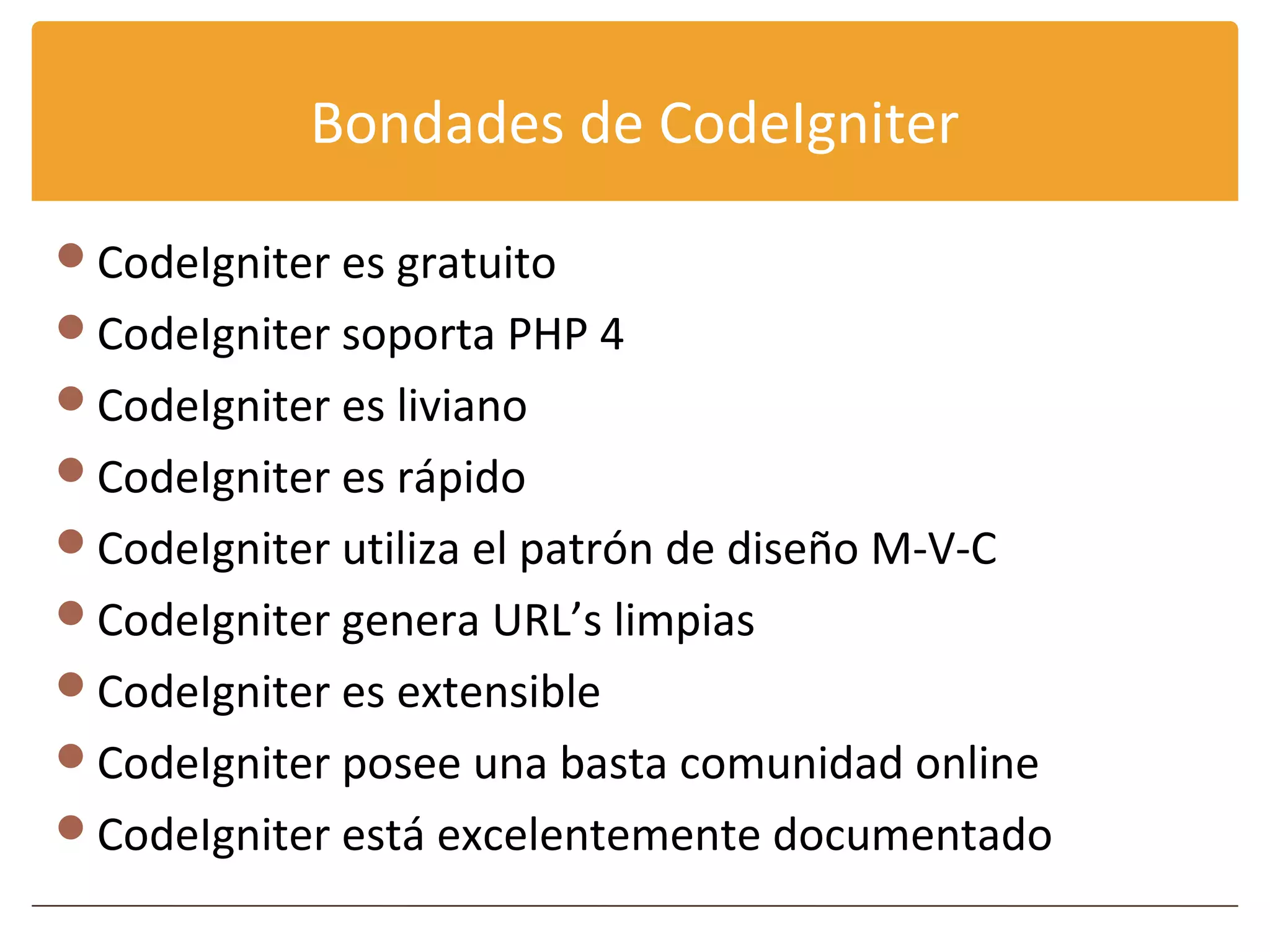 Bondades de CodeIgniter

CodeIgniter es gratuito
CodeIgniter soporta PHP 4
CodeIgniter es liviano
CodeIgniter es rápido
CodeIgniter utiliza el patrón de diseño M-V-C
CodeIgniter genera URL’s limpias
CodeIgniter es extensible
CodeIgniter posee una basta comunidad online
CodeIgniter está excelentemente documentado
 