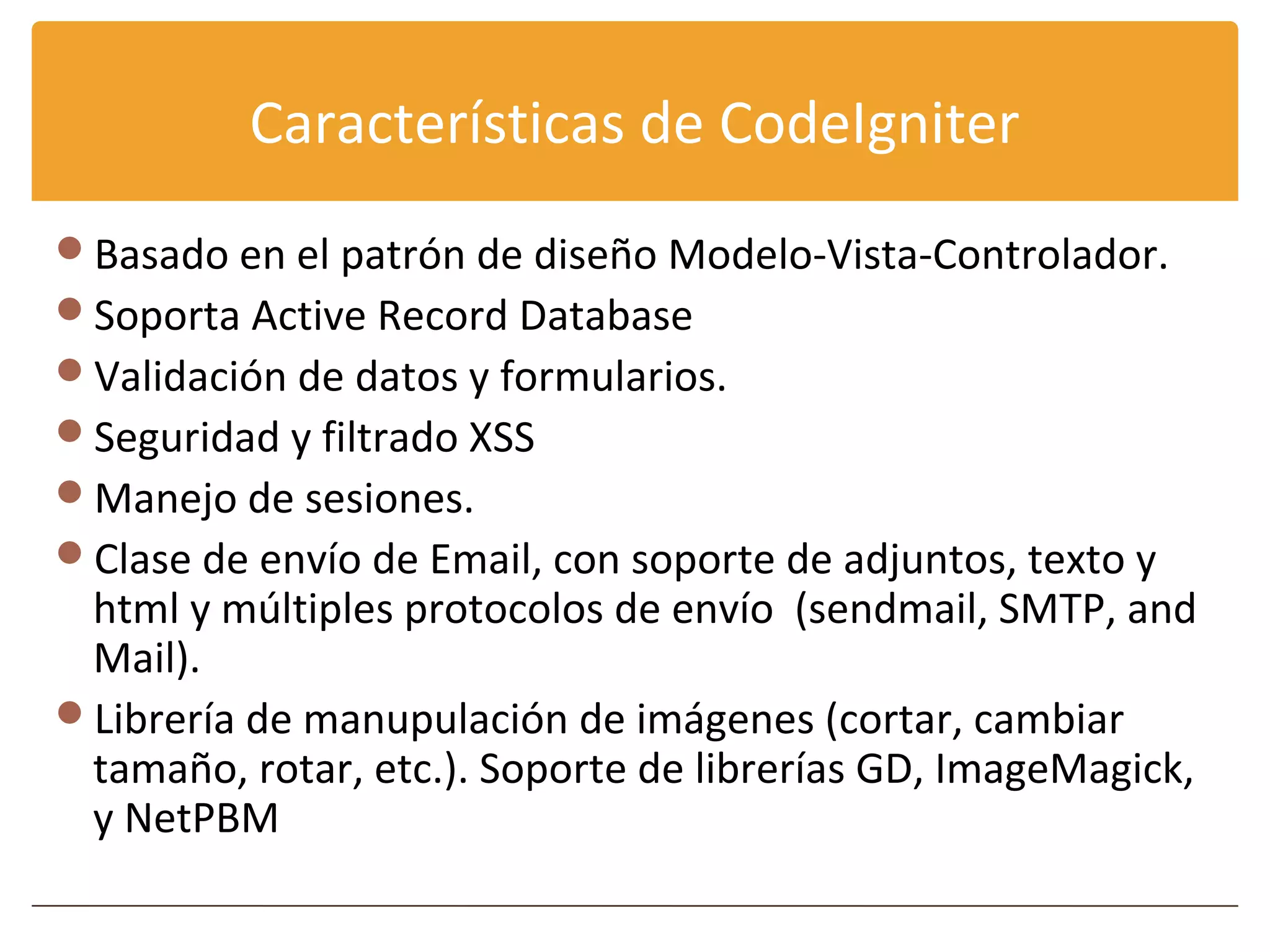 Características de CodeIgniter
Basado en el patrón de diseño Modelo-Vista-Controlador.
Soporta Active Record Database
Validación de datos y formularios.
Seguridad y filtrado XSS
Manejo de sesiones.
Clase de envío de Email, con soporte de adjuntos, texto y
 html y múltiples protocolos de envío (sendmail, SMTP, and
 Mail).
Librería de manupulación de imágenes (cortar, cambiar
 tamaño, rotar, etc.). Soporte de librerías GD, ImageMagick,
 y NetPBM
 