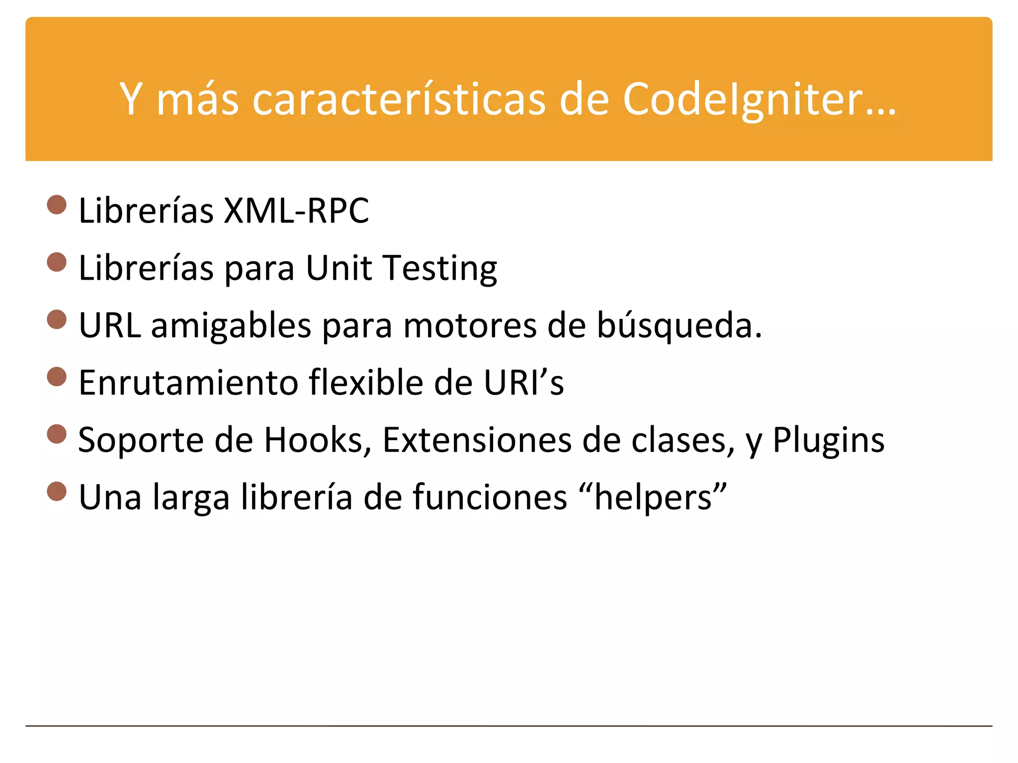 Y más características de CodeIgniter…

Librerías XML-RPC
Librerías para Unit Testing
URL amigables para motores de búsqueda.
Enrutamiento flexible de URI’s
Soporte de Hooks, Extensiones de clases, y Plugins
Una larga librería de funciones “helpers”
 