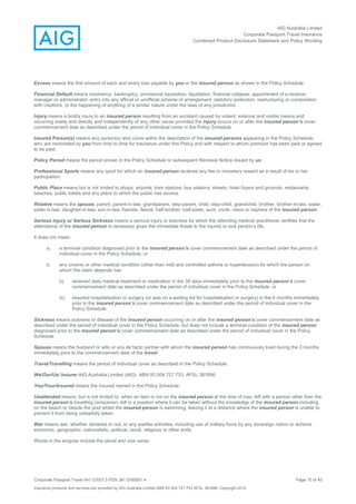 AIG Australia Limited
Corporate Passport Travel Insurance
Combined Product Disclosure Statement and Policy Wording
Corporate Passport Travel AH 12/007.5 PDS JM 12/00851.4 Page 10 of 45
Insurance products and services are provided by AIG Australia Limited ABN 93 004 727 753 AFSL 381686. Copyright 2014.
Excess means the first amount of each and every loss payable by you or the insured person as shown in the Policy Schedule.
Financial Default means insolvency, bankruptcy, provisional liquidation, liquidation, financial collapse, appointment of a receiver,
manager or administrator, entry into any official or unofficial scheme of arrangement, statutory protection, restructuring or composition
with creditors, or the happening of anything of a similar nature under the laws of any jurisdiction.
Injury means a bodily injury to an insured person resulting from an accident caused by violent, external and visible means and
occurring solely and directly and independently of any other cause provided the injury occurs on or after the insured person’s cover
commencement date as described under the period of individual cover in the Policy Schedule.
Insured Person(s) means any person(s) who come within the description of the insured persons appearing in the Policy Schedule,
who are nominated by you from time to time for insurance under this Policy and with respect to whom premium has been paid or agreed
to be paid.
Policy Period means the period shown in the Policy Schedule or subsequent Renewal Notice issued by us.
Professional Sports means any sport for which an insured person receives any fee or monetary reward as a result of his or her
participation.
Public Place means but is not limited to shops, airports, train stations, bus stations, streets, hotel foyers and grounds, restaurants,
beaches, public toilets and any place to which the public has access.
Relative means the spouse, parent, parent-in-law, grandparent, step-parent, child, step-child, grandchild, brother, brother-in-law, sister,
sister-in-law, daughter-in-law, son-in-law, fiancée, fiancé, half-brother, half-sister, aunt, uncle, niece or nephew of the insured person.
Serious Injury or Serious Sickness means a serious injury or sickness for which the attending medical practitioner certifies that the
attendance of the insured person is necessary given the immediate threat to the injured or sick person’s life.
It does not mean:
a. a terminal condition diagnosed prior to the insured person’s cover commencement date as described under the period of
individual cover in the Policy Schedule; or
b. any chronic or other medical condition (other than mild and controlled asthma or hypertension) for which the person on
whom the claim depends has
(i) received daily medical treatment or medication in the 30 days immediately prior to the insured person’s cover
commencement date as described under the period of individual cover in the Policy Schedule; or
(ii) required hospitalisation or surgery (or was on a waiting list for hospitalisation or surgery) in the 6 months immediately
prior to the insured person’s cover commencement date as described under the period of individual cover in the
Policy Schedule.
Sickness means sickness or disease of the insured person occurring on or after the insured person’s cover commencement date as
described under the period of individual cover in the Policy Schedule, but does not include a terminal condition of the insured person
diagnosed prior to the insured person’s cover commencement date as described under the period of individual cover in the Policy
Schedule
Spouse means the husband or wife or any de facto partner with whom the insured person has continuously lived during the 3 months
immediately prior to the commencement date of the travel.
Travel/Travelling means the period of individual cover as described in the Policy Schedule.
We/Our/Us/ Insurer AIG Australia Limited (AIG), ABN 93 004 727 753, AFSL 381686
You/Your/Insured means the insured named in the Policy Schedule.
Unattended means, but is not limited to, when an item is not on the insured person at the time of loss, left with a person other than the
insured person’s travelling companion, left in a position where it can be taken without the knowledge of the insured person including
on the beach or beside the pool whilst the insured person is swimming, leaving it at a distance where the insured person is unable to
prevent it from being unlawfully taken.
War means war, whether declared or not, or any warlike activities, including use of military force by any sovereign nation to achieve
economic, geographic, nationalistic, political, racial, religious or other ends.
Words in the singular include the plural and vice versa.
 