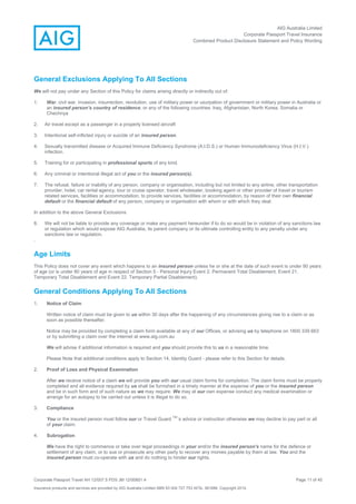AIG Australia Limited
Corporate Passport Travel Insurance
Combined Product Disclosure Statement and Policy Wording
Corporate Passport Travel AH 12/007.5 PDS JM 12/00851.4 Page 11 of 45
Insurance products and services are provided by AIG Australia Limited ABN 93 004 727 753 AFSL 381686. Copyright 2014.
General Exclusions Applying To All Sections
We will not pay under any Section of this Policy for claims arising directly or indirectly out of:
1. War, civil war, invasion, insurrection, revolution, use of military power or usurpation of government or military power in Australia or
an insured person’s country of residence, or any of the following countries: Iraq, Afghanistan, North Korea, Somalia or
Chechnya
2. Air travel except as a passenger in a properly licensed aircraft
3. Intentional self-inflicted injury or suicide of an insured person.
4. Sexually transmitted disease or Acquired Immune Deficiency Syndrome (A.I.D.S.) or Human Immunodeficiency Virus (H.I.V.)
infection.
5. Training for or participating in professional sports of any kind.
6. Any criminal or intentional illegal act of you or the insured person(s).
7. The refusal, failure or inability of any person, company or organisation, including but not limited to any airline, other transportation
provider, hotel, car rental agency, tour or cruise operator, travel wholesaler, booking agent or other provider of travel or tourism
related services, facilities or accommodation, to provide services, facilities or accommodation, by reason of their own financial
default or the financial default of any person, company or organisation with whom or with which they deal.
In addition to the above General Exclusions
8. We will not be liable to provide any coverage or make any payment hereunder if to do so would be in violation of any sanctions law
or regulation which would expose AIG Australia, its parent company or its ultimate controlling entity to any penalty under any
sanctions law or regulation.
.
Age Limits
This Policy does not cover any event which happens to an insured person unless he or she at the date of such event is under 90 years
of age (or is under 80 years of age in respect of Section 5 - Personal Injury Event 2. Permanent Total Disablement, Event 21.
Temporary Total Disablement and Event 22. Temporary Partial Disablement).
General Conditions Applying To All Sections
1. Notice of Claim
Written notice of claim must be given to us within 30 days after the happening of any circumstances giving rise to a claim or as
soon as possible thereafter.
Notice may be provided by completing a claim form available at any of our Offices, or advising us by telephone on 1800 339 663
or by submitting a claim over the internet at www.aig.com.au
We will advise if additional information is required and you should provide this to us in a reasonable time.
Please Note that additional conditions apply to Section 14, Identity Guard - please refer to this Section for details.
2. Proof of Loss and Physical Examination
After we receive notice of a claim we will provide you with our usual claim forms for completion. The claim forms must be properly
completed and all evidence required by us shall be furnished in a timely manner at the expense of you or the insured person
and be in such form and of such nature as we may require. We may at our own expense conduct any medical examination or
arrange for an autopsy to be carried out unless it is illegal to do so.
3. Compliance
You or the insured person must follow our or Travel Guard
TM’
‘s advice or instruction otherwise we may decline to pay part or all
of your claim.
4. Subrogation
We have the right to commence or take over legal proceedings in your and/or the insured person's name for the defence or
settlement of any claim, or to sue or prosecute any other party to recover any monies payable by them at law. You and the
insured person must co-operate with us and do nothing to hinder our rights.
 