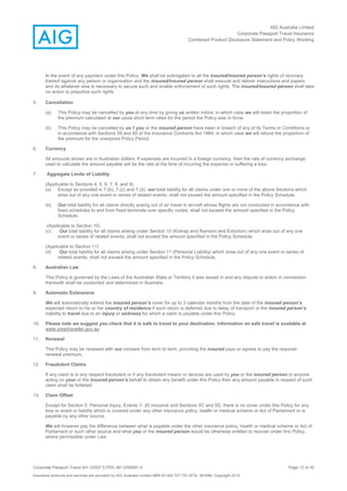 AIG Australia Limited
Corporate Passport Travel Insurance
Combined Product Disclosure Statement and Policy Wording
Corporate Passport Travel AH 12/007.5 PDS JM 12/00851.4 Page 12 of 45
Insurance products and services are provided by AIG Australia Limited ABN 93 004 727 753 AFSL 381686. Copyright 2014.
In the event of any payment under this Policy, We shall be subrogated to all the insured/insured person’s rights of recovery
thereof against any person or organisation and the insured/insured person shall execute and deliver instructions and papers
and do whatever else is necessary to secure such and enable enforcement of such rights. The insured/insured person shall take
no action to prejudice such rights.
5. Cancellation
(a) This Policy may be cancelled by you at any time by giving us written notice, in which case we will retain the proportion of
the premium calculated at our usual short term rates for the period the Policy was in force.
(b) This Policy may be cancelled by us if you or the insured person have been in breach of any of its Terms or Conditions or
in accordance with Sections 59 and 60 of the Insurance Contracts Act 1984, in which case we will refund the proportion of
the premium for the unexpired Policy Period.
6. Currency
All amounts shown are in Australian dollars. If expenses are incurred in a foreign currency, then the rate of currency exchange
used to calculate the amount payable will be the rate at the time of incurring the expense or suffering a loss.
7. Aggregate Limits of Liability
(Applicable to Sections 4, 5, 6, 7, 8, and 9)
(a) Except as provided in 7.(b), 7.(c) and 7.(d), our total liability for all claims under one or more of the above Sections which
arise out of any one event or series of related events, shall not exceed the amount specified in the Policy Schedule.
(b) Our total liability for all claims directly arising out of air travel in aircraft whose flights are not conducted in accordance with
fixed schedules to and from fixed terminals over specific routes, shall not exceed the amount specified in the Policy
Schedule.
(Applicable to Section 10)
(c) Our total liability for all claims arising under Section 10 (Kidnap and Ransom and Extortion) which arise out of any one
event or series of related events, shall not exceed the amount specified in the Policy Schedule.
(Applicable to Section 11)
(d) Our total liability for all claims arising under Section 11 (Personal Liability) which arise out of any one event or series of
related events, shall not exceed the amount specified in the Policy Schedule.
8. Australian Law
This Policy is governed by the Laws of the Australian State or Territory it was issued in and any dispute or action in connection
therewith shall be conducted and determined in Australia.
9. Automatic Extensions
We will automatically extend the insured person’s cover for up to 3 calendar months from the date of the insured person’s
expected return to his or her country of residence if such return is deferred due to delay of transport or the insured person’s
inability to travel due to an injury or sickness for which a claim is payable under this Policy.
10. Please note we suggest you check that it is safe to travel to your destination. Information on safe travel is available at
www.smartraveller.gov.au
11. Renewal
This Policy may be renewed with our consent from term to term, providing the insured pays or agrees to pay the required
renewal premium.
12. Fraudulent Claims
If any claim is in any respect fraudulent or if any fraudulent means or devices are used by you or the insured person or anyone
acting on your or the insured person’s behalf to obtain any benefit under this Policy then any amount payable in respect of such
claim shall be forfeited.
13. Claim Offset
Except for Section 5. Personal Injury, Events 1- 20 inclusive and Sections 5C and 5D, there is no cover under this Policy for any
loss or event or liability which is covered under any other insurance policy, health or medical scheme or Act of Parliament or is
payable by any other source.
We will however pay the difference between what is payable under the other insurance policy, health or medical scheme or Act of
Parliament or such other source and what you or the insured person would be otherwise entitled to recover under this Policy,
where permissible under Law.
 