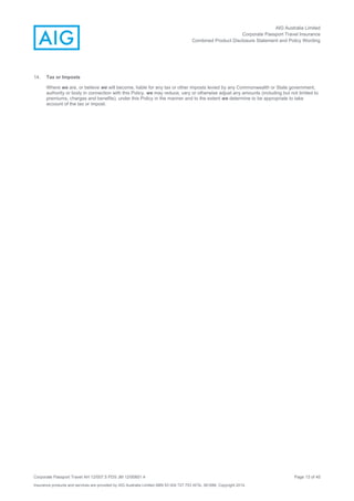 AIG Australia Limited
Corporate Passport Travel Insurance
Combined Product Disclosure Statement and Policy Wording
Corporate Passport Travel AH 12/007.5 PDS JM 12/00851.4 Page 13 of 45
Insurance products and services are provided by AIG Australia Limited ABN 93 004 727 753 AFSL 381686. Copyright 2014.
14. Tax or Imposts
Where we are, or believe we will become, liable for any tax or other imposts levied by any Commonwealth or State government,
authority or body in connection with this Policy, we may reduce, vary or otherwise adjust any amounts (including but not limited to
premiums, charges and benefits), under this Policy in the manner and to the extent we determine to be appropriate to take
account of the tax or impost.
 