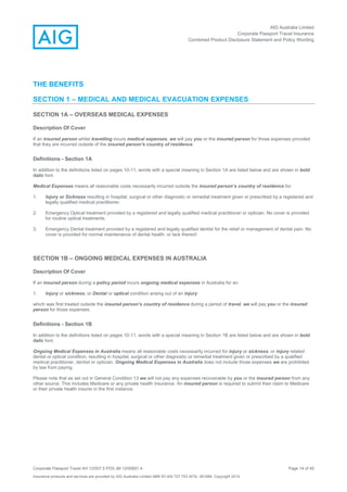 AIG Australia Limited
Corporate Passport Travel Insurance
Combined Product Disclosure Statement and Policy Wording
Corporate Passport Travel AH 12/007.5 PDS JM 12/00851.4 Page 14 of 45
Insurance products and services are provided by AIG Australia Limited ABN 93 004 727 753 AFSL 381686. Copyright 2014.
THE BENEFITS
SECTION 1 – MEDICAL AND MEDICAL EVACUATION EXPENSES
SECTION 1A – OVERSEAS MEDICAL EXPENSES
Description Of Cover
If an insured person whilst travelling incurs medical expenses, we will pay you or the insured person for those expenses provided
that they are incurred outside of the insured person's country of residence.
Definitions - Section 1A
In addition to the definitions listed on pages 10-11, words with a special meaning in Section 1A are listed below and are shown in bold
italic font.
Medical Expenses means all reasonable costs necessarily incurred outside the insured person’s country of residence for:
1. Injury or Sickness resulting in hospital, surgical or other diagnostic or remedial treatment given or prescribed by a registered and
legally qualified medical practitioner.
2. Emergency Optical treatment provided by a registered and legally qualified medical practitioner or optician. No cover is provided
for routine optical treatments.
3. Emergency Dental treatment provided by a registered and legally qualified dentist for the relief or management of dental pain. No
cover is provided for normal maintenance of dental health, or lack thereof.
SECTION 1B – ONGOING MEDICAL EXPENSES IN AUSTRALIA
Description Of Cover
If an insured person during a policy period incurs ongoing medical expenses in Australia for an:
1. Injury or sickness; or Dental or optical condition arising out of an injury;
which was first treated outside the insured person’s country of residence during a period of travel, we will pay you or the insured
person for those expenses.
Definitions - Section 1B
In addition to the definitions listed on pages 10-11, words with a special meaning in Section 1B are listed below and are shown in bold
italic font.
Ongoing Medical Expenses in Australia means all reasonable costs necessarily incurred for injury or sickness, or injury related
dental or optical condition, resulting in hospital, surgical or other diagnostic or remedial treatment given or prescribed by a qualified
medical practitioner, dentist or optician. Ongoing Medical Expenses in Australia does not include those expenses we are prohibited
by law from paying.
Please note that as set out in General Condition 13 we will not pay any expenses recoverable by you or the insured person from any
other source. This includes Medicare or any private health insurance. An insured person is required to submit their claim to Medicare
or their private health insurer in the first instance.
 