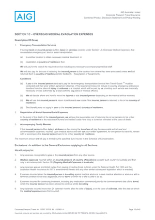 AIG Australia Limited
Corporate Passport Travel Insurance
Combined Product Disclosure Statement and Policy Wording
Corporate Passport Travel AH 12/007.5 PDS JM 12/00851.4 Page 15 of 45
Insurance products and services are provided by AIG Australia Limited ABN 93 004 727 753 AFSL 381686. Copyright 2014.
SECTION 1C – OVERSEAS MEDICAL EVACUATION EXPENSES
Description Of Cover
1. Emergency Transportation Services
If during travel an insured person suffers injury or sickness covered under Section 1A (Overseas Medical Expenses) that
necessitates emergency air, land or water transportation:
(a) to another location to obtain necessary medical treatment; or
(b) repatriation to country of residence; then
We will pay for the cost of the required service including any necessary accompanying medical staff.
We will also pay for the cost of returning the insured person to the location from where they were evacuated unless we had
returned them to country of residence (refer Section 6. - Resumption of Assignment).
Conditions
(a) If you or the insured person want us to pay for the emergency transportation service then Travel Guard
TM
must be
contacted and their prior written agreement obtained. (This requirement does not include in-country emergency ambulance
transfers from the place of injury or sickness to a hospital, which will be paid by us providing such service was medically
necessary or was authorised by a local authority (eg police or medical officer)).
(b) We will decide where and how to move the injured or sick insured person depending on the medical advice received.
(c) We will use the insured person’s return ticket towards our costs if the insured person is returned to his or her country of
residence.
(d) This Benefit does not apply in your or the insured person’s country of residence.
2. Repatriation of Mortal Remains/Burial Expenses
In the event of the death of the insured person, we will pay the reasonable cost of returning his or her remains to his or her
country of residence or the reasonable funeral and related costs if the body is buried or cremated at the place of death.
3. Accompanying Family Member
If the insured person suffers injury, sickness or dies during the travel we will pay the reasonable extra travel and
accommodation expenses, incurred upon medical advice and with our prior written agreement, for one person to travel to, remain
with or accompany the insured person back to his or her country of residence.
The maximum amount we will pay is limited by the specified Sum Insured in the Schedule of Compensation.
Exclusions - In addition to the General Exclusions applying to all Sections
We will not pay for:
1. Any expenses recoverable by you or the insured person from any other source.
2. Medical expenses incurred within an insured person’s of country of residence except if such country is Australia and then
only in accordance with Section 1B (Ongoing Medical Expenses in Australia).
3. Any expenses we are prohibited by law from paying (including those outlined under the National Health Act 1953 and the
Australian Health Insurance Act 1973, amendments thereto and any other similar subsequent legislation which is enacted).
4. Expenses incurred when the insured person is travelling against medical advice or to seek medical attention or advice or with a
terminal condition which was diagnosed prior to travel or when he or she is unfit to do so.
5. Expenses incurred for continuing treatment, including any medication commenced prior to the commencement date of the travel,
which the insured person has been advised to continue whilst travelling.
6. Any expenses incurred more than 24 calendar months after the date of injury, or in the case of sickness, after the date on which
the medical expenses were first incurred.
 
