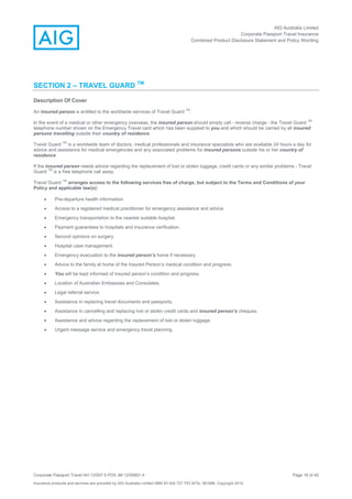 AIG Australia Limited
Corporate Passport Travel Insurance
Combined Product Disclosure Statement and Policy Wording
Corporate Passport Travel AH 12/007.5 PDS JM 12/00851.4 Page 16 of 45
Insurance products and services are provided by AIG Australia Limited ABN 93 004 727 753 AFSL 381686. Copyright 2014.
SECTION 2 – TRAVEL GUARD TM
Description Of Cover
An insured person is entitled to the worldwide services of Travel Guard
TM
.
In the event of a medical or other emergency overseas, the insured person should simply call - reverse charge - the Travel Guard
TM
telephone number shown on the Emergency Travel card which has been supplied to you and which should be carried by all insured
persons travelling outside their country of residence.
Travel Guard
TM
is a worldwide team of doctors, medical professionals and insurance specialists who are available 24 hours a day for
advice and assistance for medical emergencies and any associated problems for insured persons outside his or her country of
residence.
If the insured person needs advice regarding the replacement of lost or stolen luggage, credit cards or any similar problems - Travel
Guard
TM
is a free telephone call away.
Travel Guard
TM
arranges access to the following services free of charge, but subject to the Terms and Conditions of your
Policy and applicable law(s):
 Pre-departure health information.
 Access to a registered medical practitioner for emergency assistance and advice.
 Emergency transportation to the nearest suitable hospital.
 Payment guarantees to hospitals and insurance verification.
 Second opinions on surgery.
 Hospital case management.
 Emergency evacuation to the insured person’s home if necessary.
 Advice to the family at home of the Insured Person’s medical condition and progress.
 You will be kept informed of insured person’s condition and progress.
 Location of Australian Embassies and Consulates.
 Legal referral service.
 Assistance in replacing travel documents and passports.
 Assistance in cancelling and replacing lost or stolen credit cards and insured person’s cheques.
 Assistance and advice regarding the replacement of lost or stolen luggage.
 Urgent message service and emergency travel planning.
 