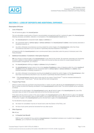 AIG Australia Limited
Corporate Passport Travel Insurance
Combined Product Disclosure Statement and Policy Wording
Corporate Passport Travel AH 12/007.5 PDS JM 12/00851.4 Page 17 of 45
Insurance products and services are provided by AIG Australia Limited ABN 93 004 727 753 AFSL 381686. Copyright 2014.
SECTION 3 – LOSS OF DEPOSITS AND ADDITIONAL EXPENSES
Description Of Cover
1. Loss of Deposits
We will reimburse you or the insured person:
The non-refundable unused portion of travel or accommodation arrangements paid for in advance by you or the insured person
following necessary cancellation, alteration or incompletion of the insured person’s travel due to:
(a) the insured person’s unexpected death, injury or sickness; or
(b) the unexpected death or serious injury or serious sickness of an insured person’s relative, close business associate or
travelling companion; or
(c) any other unforeseen circumstances occurring outside the control of you or the insured person, other than those
circumstances described in (a) or (b) above or specifically described elsewhere in this Policy,
all happening after the insured person’s cover commencement date as described under the period of individual cover in the
Policy Schedule
2. Additional Cancellation / Curtailment / Interruption Expenses
We may choose to reimburse you or the insured person or pay direct to the provider, the expenses reasonably and necessarily
incurred in addition to those already budgeted for or likely to be incurred but less any refund on unused prepaid travel and
accommodation arrangements, as a result of:
(a) the insured person suffering an injury or sickness during the travel; or
(b) the insured person having to return to his or her country of residence or place of departure within his or her country of
residence during the travel due to the unexpected death or serious injury or serious sickness of a relative, close
business associate or travelling companion; or
(c) any other unforeseen circumstances occurring during travel and outside the control of you or of the insured person, other
than those circumstances described in (a) or (b) above or specifically described elsewhere in this Policy.
Note: If the insured person needs to return home early for any reason Travel Guard
TM
must be contacted beforehand to
confirm cover. Travel Guard
TM
will also help with the travel arrangements.
3. Frequent Flyer Points
Where an airline ticket was purchased using frequent flyer or similar air points, we will pay the insured person for the frequent
flyer or similar air points lost following cancellation of the insured person’s airline ticket. The amount payable will be calculated
as follows:
If the airline will not refund your or the insured person’s points, we will refund to you or the insured person the cost of the
equivalent class air ticket on the quoted retail price at the time the ticket was issued.
If the airline will only refund a portion of the value of your or the insured person’s points, We will refund to you or the insured
person the cost of the equivalent class air ticket based on the quoted retail price at the time the ticket was issued, less the value
of the portion of your or the insured person’s points refunded back to you or the insured person.
For this Benefit to become payable:
(a) the reason for cancellation must be an insured event under this Section of the Policy, and
(b) the loss of such points cannot be recovered from any other source.
4. Other Expenses
We will pay:
(a) In Hospital Cash Benefit
$200 for each completed 24 hour period an insured person is hospitalised overseas as an in-patient due to injury or
sickness, up to a maximum of 25 days (ie $5,000).
 