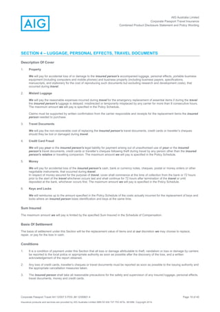 AIG Australia Limited
Corporate Passport Travel Insurance
Combined Product Disclosure Statement and Policy Wording
Corporate Passport Travel AH 12/007.5 PDS JM 12/00851.4 Page 19 of 45
Insurance products and services are provided by AIG Australia Limited ABN 93 004 727 753 AFSL 381686. Copyright 2014.
SECTION 4 – LUGGAGE, PERSONAL EFFECTS, TRAVEL DOCUMENTS
Description Of Cover
1. Property
We will pay for accidental loss of or damage to the insured person's accompanied luggage, personal effects, portable business
equipment (including computers and mobile phones) and business property (including business papers, specifications,
manuscripts, and stationery for the cost of reproducing such documents but excluding research and development costs), that
occurred during travel.
2. Mislaid Luggage
We will pay the reasonable expenses incurred during travel for the emergency replacement of essential items if during the travel
the insured person's luggage is delayed, misdirected or temporarily misplaced by any carrier for more than 8 consecutive hours.
The maximum amount we will pay is specified in the Policy Schedule.
Claims must be supported by written confirmation from the carrier responsible and receipts for the replacement items the insured
person needed to purchase.
3. Travel Documents
We will pay the non-recoverable cost of replacing the insured person’s travel documents, credit cards or traveller’s cheques
should they be lost or damaged during travel.
4. Credit Card Fraud
We will pay your or the insured person's legal liability for payment arising out of unauthorised use of your or the insured
person’s travel documents, credit cards or traveller’s cheques following theft during travel by any person other than the insured
person's relative or travelling companion. The maximum amount we will pay is specified in the Policy Schedule.
5. Money
We will pay for accidental loss of the insured person’s cash, bank or currency notes, cheques, postal or money orders or other
negotiable instruments, that occurred during travel.
In respect of money secured for the purpose of travel, cover shall commence at the time of collection from the bank or 72 hours
prior to the start of the travel whichever occurs last and shall continue for 72 hours after termination of the travel or until
deposited at the bank, whichever occurs first. The maximum amount we will pay is specified in the Policy Schedule.
6. Keys and Locks
We will reimburse up to the amount specified in the Policy Schedule of the costs actually incurred for the replacement of keys and
locks where an insured person loses identification and keys at the same time.
Sum Insured
The maximum amount we will pay is limited by the specified Sum Insured in the Schedule of Compensation.
Basis Of Settlement
The basis of settlement under this Section will be the replacement value of items and at our discretion we may choose to replace,
repair, or pay for the loss in cash.
Conditions
1. It is a condition of payment under this Section that all loss or damage attributable to theft, vandalism or loss or damage by carriers
be reported to the local police or appropriate authority as soon as possible after the discovery of the loss, and a written
acknowledgement of the report obtained.
2. Any loss of credit cards, traveller’s cheques or travel documents must be reported as soon as possible to the issuing authority and
the appropriate cancellation measures taken.
3. The insured person shall take all reasonable precautions for the safety and supervision of any insured luggage, personal effects,
travel documents, money and credit cards.
 