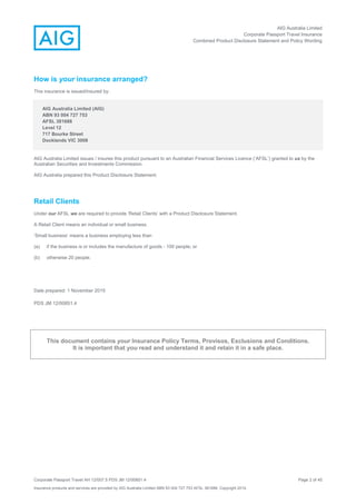 AIG Australia Limited
Corporate Passport Travel Insurance
Combined Product Disclosure Statement and Policy Wording
Corporate Passport Travel AH 12/007.5 PDS JM 12/00851.4 Page 2 of 45
Insurance products and services are provided by AIG Australia Limited ABN 93 004 727 753 AFSL 381686. Copyright 2014.
How is your insurance arranged?
This insurance is issued/insured by:
AIG Australia Limited (AIG)
ABN 93 004 727 753
AFSL 381686
Level 12
717 Bourke Street
Docklands VIC 3008
AIG Australia Limited issues / insures this product pursuant to an Australian Financial Services Licence (‘AFSL’) granted to us by the
Australian Securities and Investments Commission.
AIG Australia prepared this Product Disclosure Statement.
Retail Clients
Under our AFSL we are required to provide ‘Retail Clients’ with a Product Disclosure Statement.
A Retail Client means an individual or small business.
‘Small business’ means a business employing less than
(a) if the business is or includes the manufacture of goods - 100 people; or
(b) otherwise 20 people.
Date prepared: 1 November 2015
PDS JM 12/00851.4
This document contains your Insurance Policy Terms, Provisos, Exclusions and Conditions.
It is important that you read and understand it and retain it in a safe place.
 